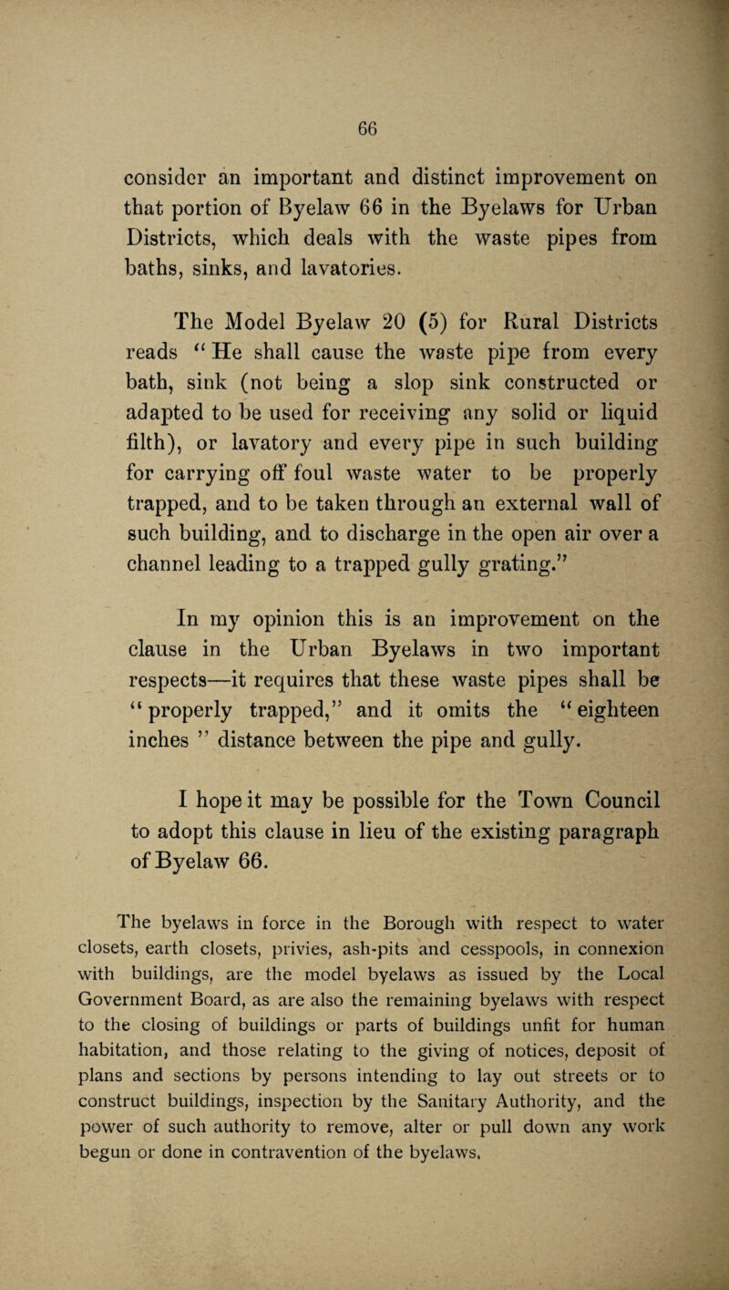 consider an important and distinct improvement on that portion of Byelaw 66 in the Byelaws for Urban Districts, which deals with the waste pipes from baths, sinks, and lavatories. The Model Byelaw 20 (5) for Rural Districts reads “ He shall cause the waste pipe from every bath, sink (not being a slop sink constructed or adapted to be used for receiving any solid or liquid filth), or lavatory and every pipe in such building for carrying off foul waste water to be properly trapped, and to be taken through an external wall of such building, and to discharge in the open air over a channel leading to a trapped gully grating.” In my opinion this is an improvement on the clause in the Urban Byelaws in two important respects—it requires that these waste pipes shall be “properly trapped,” and it omits the “eighteen inches ” distance between the pipe and gully. I hope it may be possible for the Town Council to adopt this clause in lieu of the existing paragraph of Byelaw 66. The byelaws in force in the Borough with respect to water closets, earth closets, privies, ash-pits and cesspools, in connexion with buildings, are the model byelaws as issued by the Local Government Board, as are also the remaining byelaws with respect to the closing of buildings or parts of buildings unfit for human habitation, and those relating to the giving of notices, deposit of plans and sections by persons intending to lay out streets or to construct buildings, inspection by the Sanitary Authority, and the power of such authority to remove, alter or pull down any work begun or done in contravention of the byelaws.