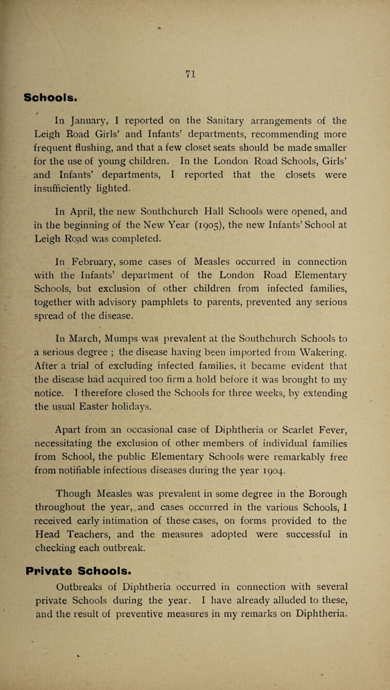 % Schools. In January, I reported on the Sanitary arrangements of the Leigh Road Girls’ and Infants’ departments, recommending more frequent flushing, and that a few closet seats should be made smaller for the use of young children. In the London Road Schools, Girls’ and Infants’ departments, I reported that the closets were insufficiently lighted. In April, the new Southchurch Hall Schools were opened, and in the beginning of the New Year (1905), the new Infants’ School at Leigh Road was completed. In February, some cases of Measles occurred in connection with the Infants’ department of the London Road Elementary Schools, but exclusion of other children from infected families, together with advisory pamphlets to parents, prevented any serious spread of the disease. In March, Mumps was prevalent at the Southchurch Schools to a serious degree ; the disease having been imported from Wakering. After a trial of excluding infected families, it became evident that the disease had acquired too firm a hold before it was brought to my notice. I therefore closed the Schools for three weeks, by extending the usual Easter holidays. Apart from an occasional case of Diphtheria or Scarlet Fever, necessitating the exclusion of other members of individual families from School, the public Elementary Schools were remarkably free from notifiable infectious diseases during the year 1904. Though Measles was prevalent in some degree in the Borough throughout the year, and cases occurred in the various Schools, I received early intimation of these cases, on forms provided to the Head Teachers, and the measures adopted were successful in checking each outbreak. Private Schools. Outbreaks of Diphtheria occurred in connection with several private Schools during the year. I have already alluded to these, and the result of preventive measures in my remarks on Diphtheria.