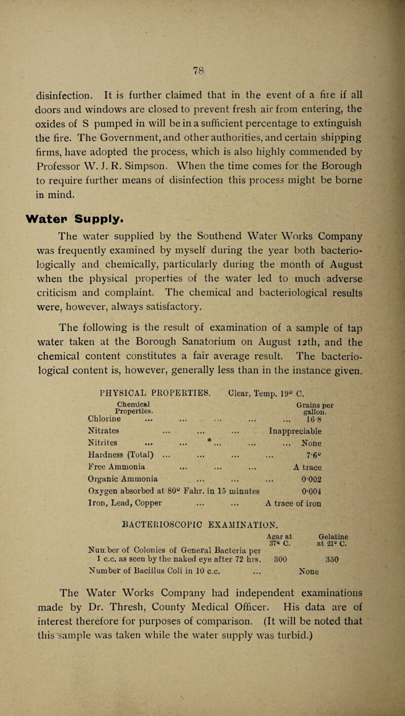 disinfection. It is further claimed that in the event of a hie if all doors and windows are closed to prevent fresh air from entering, the oxides of S pumped in will be in a sufficient percentage to extinguish the hre. The Government, and other authorities, and certain shipping firms, have adopted the process, which is also highly commended by Professor W. J. R. Simpson. When the time comes for the Borough to require further means of disinfection this process might be borne in mind. Water Supply. The water supplied by the Southend Water Works Company was frequently examined by myself during the year both bacterio- logicallv and chemically, particularly during the month of August when the physical properties of the water led to much adverse criticism and complaint. The chemical and bacteriological results were, however, always satisfactory. The following is the result of examination of a sample of tap water taken at the Borough Sanatorium on August 12th, and the chemical content constitutes a fair average result. The bacterio¬ logical content is, however, generally less than in the instance given. PHYSICAL PROPERTIES. Clear, Temp. 19° C. Chemical Properties. Chlorine Grains per gallon. 168 Nitrates Inappreciable Nitrites ... ... *... None Hardness (Total) ... 7-6* Free Ammonia ... A trace Organic Ammonia 0002 Oxygen absorbed at 80° Fahr. in 15 minutes 0*001 Iron, Lead, Copper ... A trace of iron BACTERIOSCOPIC EXAMINATION. Agar at 37« C. Number of Colonies of General Bacteria per 1 c.c. as seen by the naked eye after 72 hrs. BOO Number of Bacillus Coli in 10 c.c. The Water Works Company had independent examinations made by Dr. Thresh, County Medical Officer. His data are of interest therefore for purposes of comparison. (It will be noted that this‘sample was taken while the water supply was turbid.) Gelatine at 21° C. 350 None