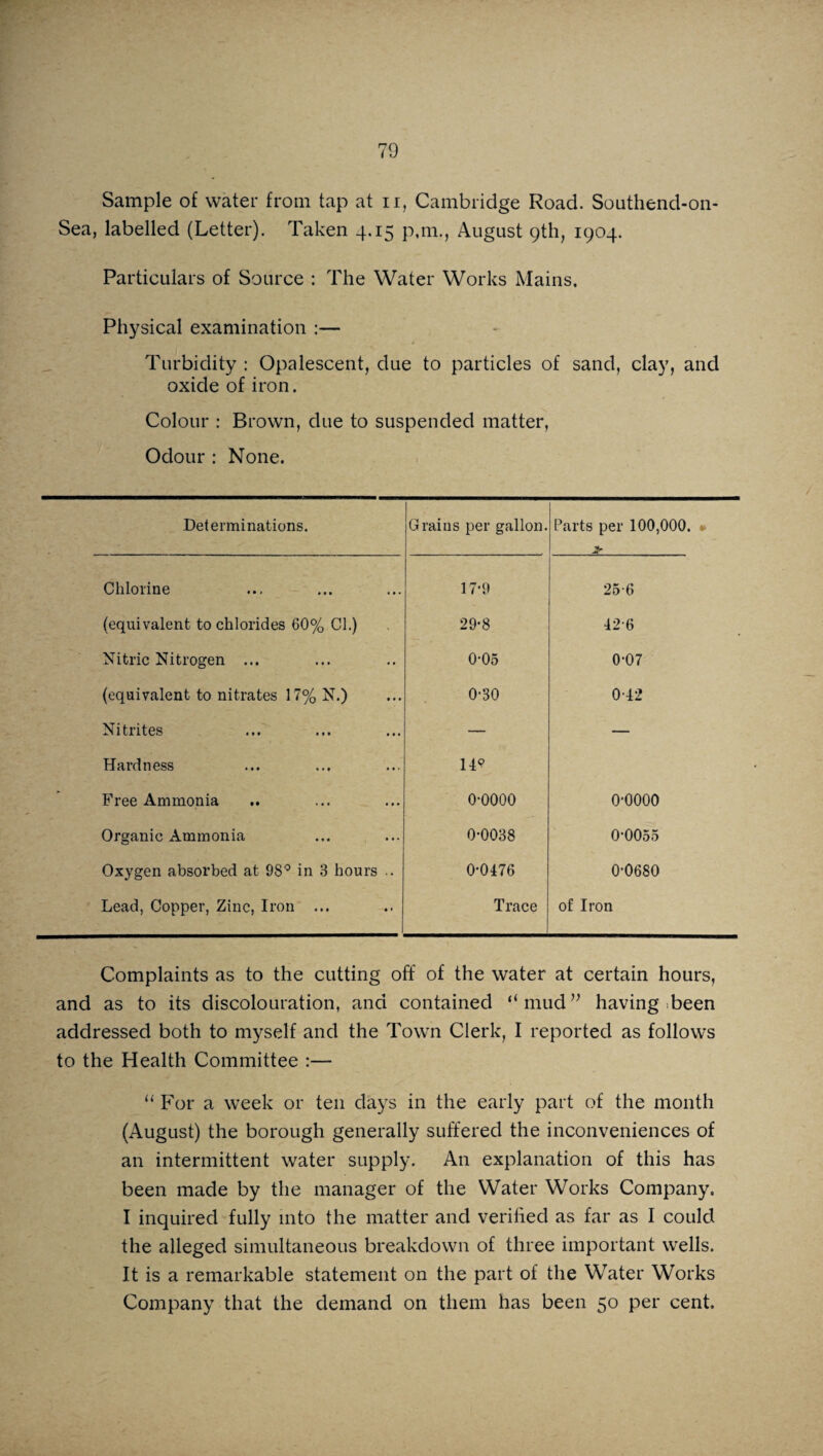 Sample of water from tap at n, Cambridge Road. Southend-on- Sea, labelled (Letter). Taken 4,15 p.m., August 9th, 1904. Particulars of Source : The Water Works Mains. Physical examination :— Turbidity : Opalescent, due to particles of sand, clay, and oxide of iron. Colour : Brown, due to suspended matter, Odour : None. Determinations. Grains per gallon. Parts per 100,000. » > Chlorine 17-9 25-6 (equivalent to chlorides 60% Cl.) 29-8 42-6 Nitric Nitrogen ... 0-05 0-07 (equivalent to nitrates 17% N.) 0-30 0-42 Nitrites — — Hardness I49 Free Ammonia 0-0000 o-oooo Organic Ammonia 0-0038 00055 Oxygen absorbed at 98° in 3 hours .. 0-0476 0-0680 Lead, Copper, Zinc, Iron ... Trace of Iron Complaints as to the cutting off of the water at certain hours, and as to its discolouration, and contained “mud” having been addressed both to myself and the Town Clerk, I reported as follows to the Health Committee :— “ For a week or ten days in the early part of the month (August) the borough generally suffered the inconveniences of an intermittent water supply. An explanation of this has been made by the manager of the Water Works Company. I inquired fully into the matter and verified as far as I could the alleged simultaneous breakdown of three important wells. It is a remarkable statement on the part of the Water Works Company that the demand on them has been 50 per cent.