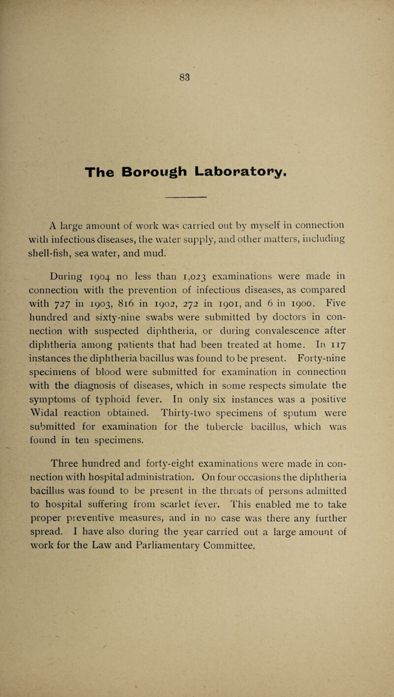 The Borough Laboratory, A large amount of work was carried out by myself in connection with infectious diseases, the water supply, and other matters, including shell-fish, seawater, and mud. During 1904 no less than 1,023 examinations were made in connection with the prevention of infectious diseases, as compared with 727 in 1903, 816 in 1902, 272 in 1901, and 6 in 1900. Five hundred and sixty-nine swabs were submitted by doctors in con¬ nection with suspected diphtheria, or during convalescence after diphtheria among patients that had been treated at home. In 117 instances the diphtheria bacillus was found to be present. Forty-nine specimens of blood were submitted for examination in connection with the diagnosis of diseases, which in some respects simulate the symptoms of typhoid fever. In only six instances was a positive Widal reaction obtained. Thirty-two specimens of sputum were submitted for examination for the tubercle bacillus, which was found in ten specimens. Three hundred and forty-eight examinations were made in con¬ nection with hospital administration. On four occasions the diphtheria bacillus was found to be present in the throats of persons admitted to hospital suffering from scarlet fever. This enabled me to take proper preventive measures, and in no case was there any further spread. I have also during the year carried out a large amount of work for the Law and Parliamentary Committee,