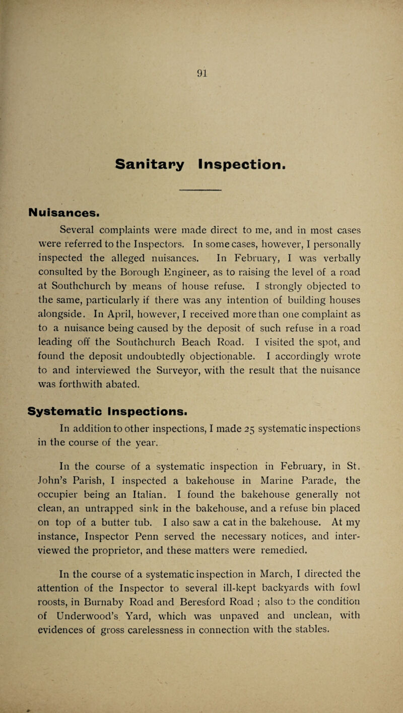 Sanitary Inspection. Nuisances. Several complaints were made direct to me, and in most cases were referred to the Inspectors. In some cases, however, I personally inspected the alleged nuisances. In February, I was verbally consulted by the Borough Engineer, as to raising the level of a road at Southchurch by means of house refuse. I strongly objected to the same, particularly if there was any intention of building houses alongside. In April, however, I received more than one complaint as to a nuisance being caused by the deposit of such refuse in a road leading off the Southchurch Beach Road. I visited the spot, and found the deposit undoubtedly objectionable. I accordingly wrote to and interviewed the Surveyor, with the result that the nuisance was forthwith abated. Systematic Inspections. In addition to other inspections, I made 25 systematic inspections in the course of the year. In the course of a systematic inspection in February, in St. John’s Parish, I inspected a bakehouse in Marine Parade, the occupier being an Italian. I found the bakehouse generally not clean, an untrapped sink in the bakehouse, and a refuse bin placed on top of a butter tub. I also saw a cat in the bakehouse. At my instance, Inspector Penn served the necessary notices, and inter¬ viewed the proprietor, and these matters were remedied. In the course of a systematic inspection in March, I directed the attention of the Inspector to several ill-kept backyards with fowl roosts, in Burnaby Road and Beresford Road ; also to the condition of Underwood’s Yard, which was unpaved and unclean, with evidences of gross carelessness in connection with the stables.