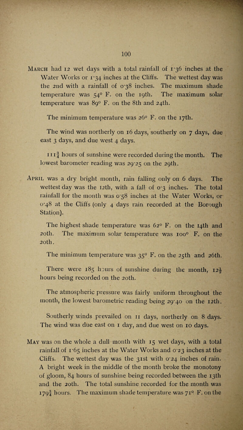 March had 12 wet days with a total rainfall of 1*36 inches at the Water Works or 1*34 inches at the Cliffs. The wettest day was the 2nd with a rainfall of 038 inches. The maximum shade temperature was 540 F. on the 19th. The maximum solar temperature was 89° F. on the 8th and 24th. The minimum temperature was 26° F. on the 17th. The wind was northerly on 16 days, southerly on 7 days, due east 3 days, and due west 4 days. 11 if hours of sunshine were recorded during the month. The lowest barometer reading was 29-25 on the 29th. April was a dry bright month, rain falling only on 6 days. The wettest day was the 12th, with a fall of 0-3 inches. The total rainfall for the month was 0 58 inches at the Water Works, or 0-48 at the Cliffs (only 4 days rain recorded at the Borough Station). The highest shade temperature was 62° F. on the 14th and 20th. The maximum solar temperature was ioo° F. on the 20th. The minimum temperature was 350 F. on the 25th and 26th. There were 185 hours of sunshine during the month, 12^ hours being recorded on the 20th. The atmospheric pressure was fairly uniform throughout the month, the lowest barometric reading being 29*40 on the 12th. Southerly winds prevailed on 11 days, northerly on 8 days. The wind was due east on 1 day, and due west on 10 days. May was on the whole a dull month with 15 wet days, with a total rainfall of 1-65 inches at the Water Works and 0 23 inches at the Cliffs. The wettest day was the 31st with 0*24 inches of rain. A bright week in the middle of the month broke the monotony of gloom, 84 hours of sunshine being recorded between the 13th and the 20th. The total sunshine recorded for the month was 179! hours. The maximum shade temperature was 710 F. on the