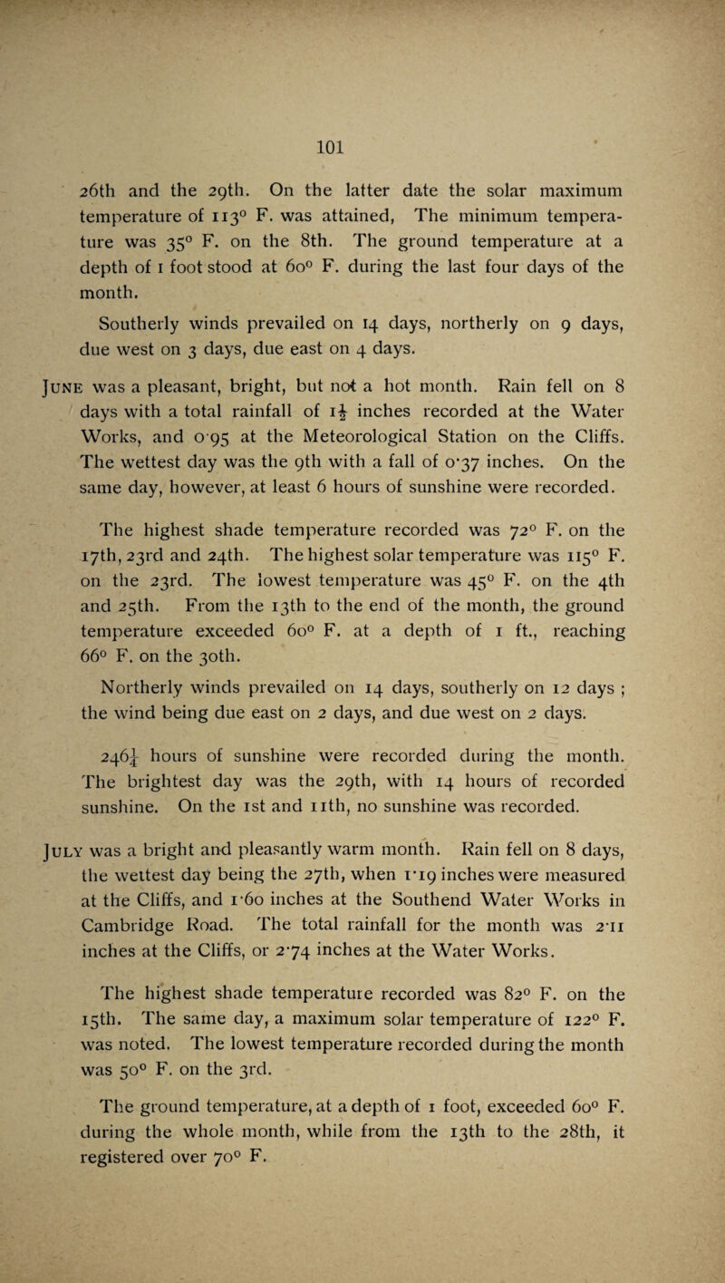 26th and the 29th. On the latter date the solar maximum temperature of 1130 F. was attained, The minimum tempera¬ ture was 350 F. on the 8th. The ground temperature at a depth of 1 foot stood at 6o° F. during the last four days of the month. Southerly winds prevailed on 14 days, northerly on 9 days, due west on 3 days, due east on 4 days. June was a pleasant, bright, but not a hot month. Rain fell on 8 days with a total rainfall of 1^ inches recorded at the Water Works, and 0 95 at the Meteorological Station on the Cliffs. The wettest day was the 9th with a fall of 0*37 inches. On the same day, however, at least 6 hours of sunshine were recorded. The highest shade temperature recorded was 720 F. on the 17th, 23rd and 24th. The highest solar temperature was 1150 F. on the 23rd. The lowest temperature was 450 F. on the 4th and 25th. From the 13th to the end of the month, the ground temperature exceeded 6o° F. at a depth of 1 ft., reaching 66° F. on the 30th. Northerly winds prevailed on 14 days, southerly on 12 days ; the wind being due east on 2 days, and due west on 2 days. 246J- hours of sunshine were recorded during the month. The brightest day was the 29th, with 14 hours of recorded sunshine. On the 1st and nth, no sunshine was recorded. July was a bright and pleasantly warm month. Rain fell on 8 days, the wettest day being the 27th, when 1*19 inches were measured at the Cliffs, and i’6o inches at the Southend Water Works in Cambridge Road. The total rainfall for the month was 211 inches at the Cliffs, or 274 inches at the Water Works. The highest shade temperature recorded was 82° F. on the 15th. The same day, a maximum solar temperature of 1220 F. was noted. The lowest temperature recorded during the month was 50° F. on the 3rd. The ground temperature, at a depth of 1 foot, exceeded 6o° F. during the whole month, while from the 13th to the 28th, it registered over 70° F.