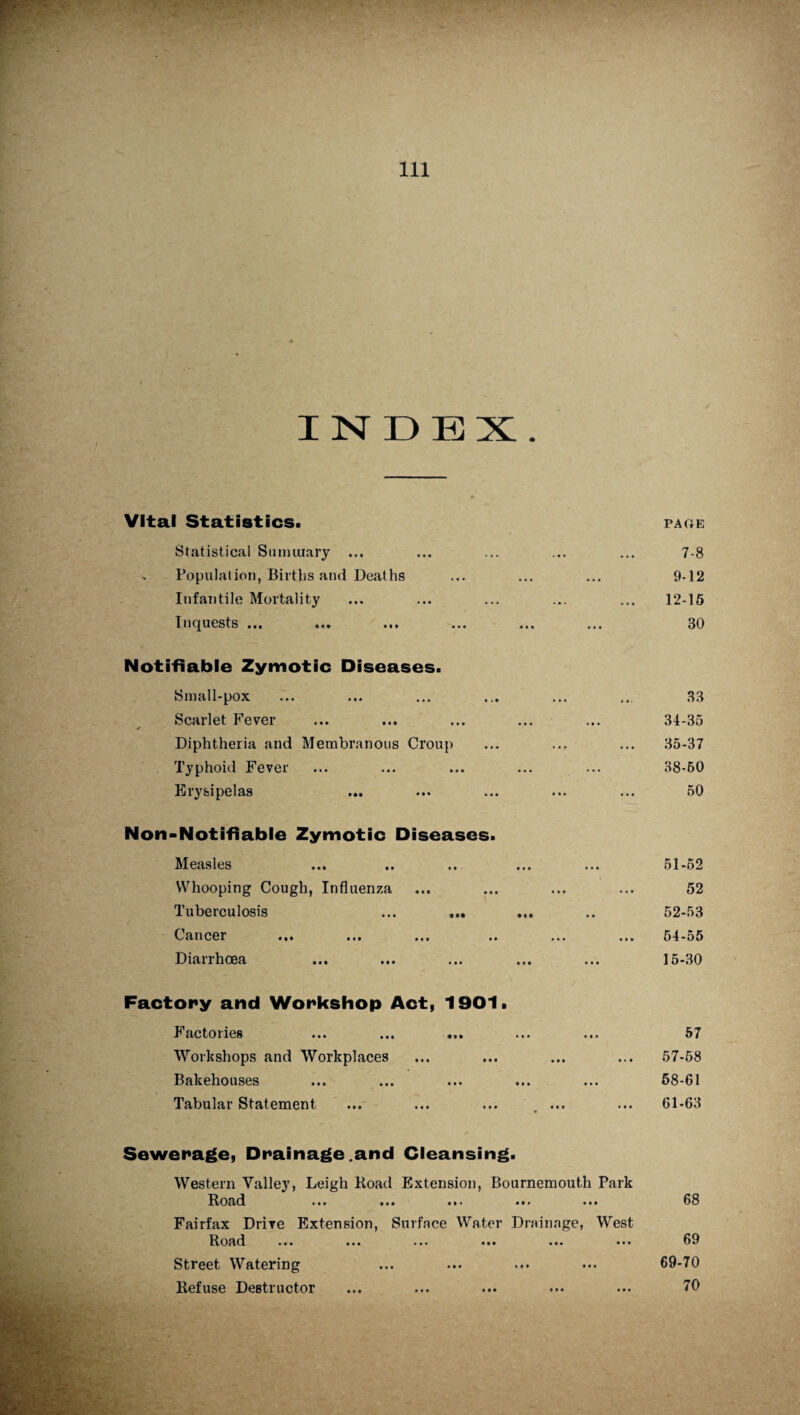 INDEX. Vital Statistics. Statistical Summary ... - Population, Births and Deaths Infantile Mortality Inquests ... Notifiable Zymotic Diseases. Small-pox Scarlet Fever Diphtheria and Membranous Croup Typhoid Fever Erysipelas Non-Notifiable Zymotic Diseases. Measles Whooping Cough, Influenza Tuberculosis ... ... Cancel ... ... ... .« Diarrhoea Factory and Workshop Act, 1901. I actoiies ... ... ... ... ... Workshops and Workplaces Bakehouses Tabular Statement ... ... ... , ... Sewerage, Drainage.and Cleansing. Western Yalley, Leigh Hoad Extension, Bournemouth Park Hoad ... ... ... ... ... Fairfax Drive Extension, Surface Water Drainage, West Hoad ... ... ... ... ... ... Street Watering Refuse Destructor PAGE 7-8 9-12 12-15 30 33 34- 35 35- 37 38-50 50 51- 52 52 52- 53 54-55 15-30 57 57-68 68-61 61-63 68 69 69-70 70