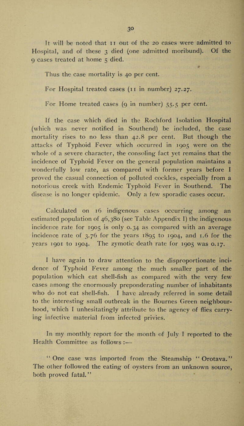 It will be noted that ii out of the 20 cases were admitted to Hospital, and of these 3 died (one admitted moribund). Of the 9 cases treated at home 5 died. Thus the case mortality is 40 per cent. For Hospital treated cases (ii in number) 27.27. For Home treated cases (9 in number) 55.5 per cent. If the case which died in the Rochford Isolation Hospital (which was never notified in vSouthend) be included, the case mortality rises to no less than 42.8 per cent. But though the attacks of Typhoid Fever which occurred in 1905 were on the whole of a severe character, the consoling fact yet remains that the incidence of Typhoid Fever on the general population maintains a wonderfully low rate, as compared with former years before I proved the casual connection of polluted cockles, especially from a notorious creek with Endemic Typhoid Fever in Southend. The disease is no longer epidemic. Only a few sporadic cases occur. Calculated on 16 indigenous cases occurring among an estimated population of 46,380 (see Table Appendix I) the indigenous incidence rate for 1905 is only 0.34 as compared with an average incidence rate of 3.76 for the years 1895 to 1904, and 1.6 for the years 1901 to 1904. The zymotic death rate for 1905 was 0.17. I have again to draw attention to the disproportionate inci¬ dence of Typhoid Fever among the much smaller part of the population which eat shell-fish as compared with the very few cases among the enormously preponderating number of inhabitants who do not eat shell-fish. I have already referred in some detail to the interesting small outbreak in the Bournes Green neighbour¬ hood, which I unhesitatingly attribute to the agency of flies carry¬ ing infective material from infected privies. In my monthly report for the month of July I reported to the Health Committee as follows :— “One case was imported from the Steamship “ Orotava. ” The other followed the eating of oysters from an unknown source, both proved fatal,”