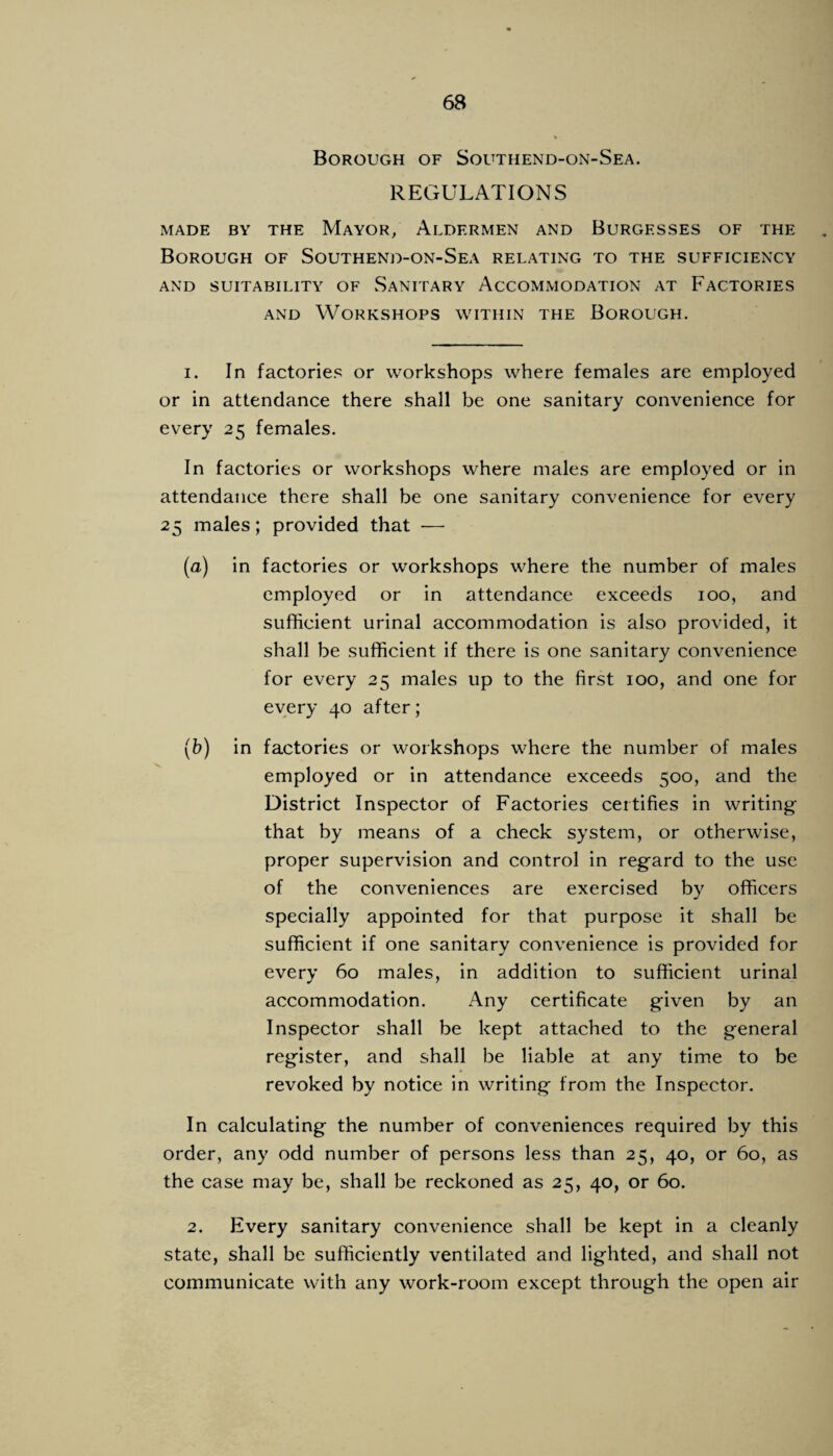 Borough of Southend-on-Sea. REGULATIONS MADE BY THE MaYOR, AlDERMEN AND BURGESSES OF THE Borough of Southend-on-Sea relating to the sufficiency AND SUITABILITY OF SaNITARY ACCOMMODATION AT FACTORIES AND Workshops within the Borough. 1. In factories or workshops where females are employed or in attendance there shall be one sanitary convenience for every 25 females. In factories or workshops where males are employed or in attendance there shall be one sanitary convenience for every 25 males; provided that — (a) in factories or workshops where the number of males employed or in attendance exceeds 100, and sufficient urinal accommodation is also provided, it shall be sufficient if there is one sanitary convenience for every 25 males up to the first 100, and one for every 40 after; (b) in factories or workshops where the number of males employed or in attendance exceeds 500, and the District Inspector of Factories certifies in writing that by means of a check system, or otherwise, proper supervision and control in regard to the use of the conveniences are exercised by officers specially appointed for that purpose it shall be sufficient if one sanitary convenience is provided for every 60 males, in addition to sufficient urinal accommodation. Any certificate given by an Inspector shall be kept attached to the general register, and shall be liable at any time to be revoked by notice in writing from the Inspector. In calculating the number of conveniences required by this order, any odd number of persons less than 25, 40, or 60, as the case may be, shall be reckoned as 25, 40, or 60. 2. Every sanitary convenience shall be kept in a cleanly state, shall be sufficiently ventilated and lighted, and shall not communicate with any work-room except through the open air