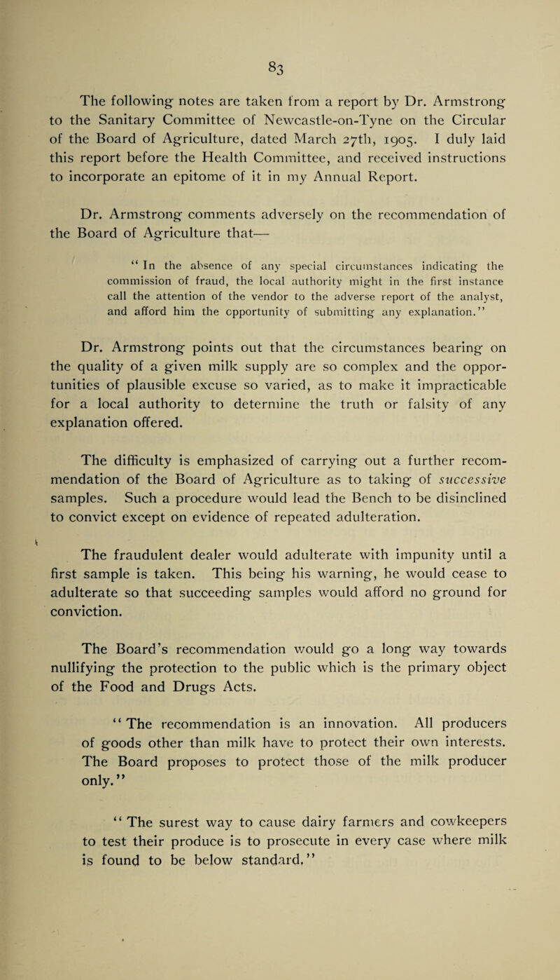 The following' notes are taken from a report by Dr. Armstrong to the Sanitary Committee of Newcastle-on-Tyne on the Circular of the Board of Agriculture, dated March 27th, 1905. I duly laid this report before the Health Committee, and received instructions to incorporate an epitome of it in my Annual Report. Dr. Armstrong comments adversely on the recommendation of the Board of Agriculture that— “In the absence of any special circumstances indicating the commission of fraud, the local authority might in the first instance call the attention of the vendor to the adverse report of the analyst, and afford him the opportunity of submitting any explanation.” Dr. Armstrong points out that the circumstances bearing on the quality of a given milk supply are so complex and the oppor¬ tunities of plausible excuse so varied, as to make it impracticable for a local authority to determine the truth or falsity of any explanation offered. The difficulty is emphasized of carrying out a further recom¬ mendation of the Board of Agriculture as to taking of successive samples. Such a procedure would lead the Bench to be disinclined to convict except on evidence of repeated adulteration. The fraudulent dealer would adulterate with impunity until a first sample is taken. This being his warning, he would cease to adulterate so that succeeding samples would afford no ground for conviction. The Board’s recommendation would go a long way towards nullifying the protection to the public which is the primary object of the Food and Drugs Acts. “The recommendation is an innovation. All producers of goods other than milk have to protect their own interests. The Board proposes to protect those of the milk producer only.” “ The surest way to cause dairy farmers and cowkeepers to test their produce is to prosecute in every case where milk is found to be below standard,”