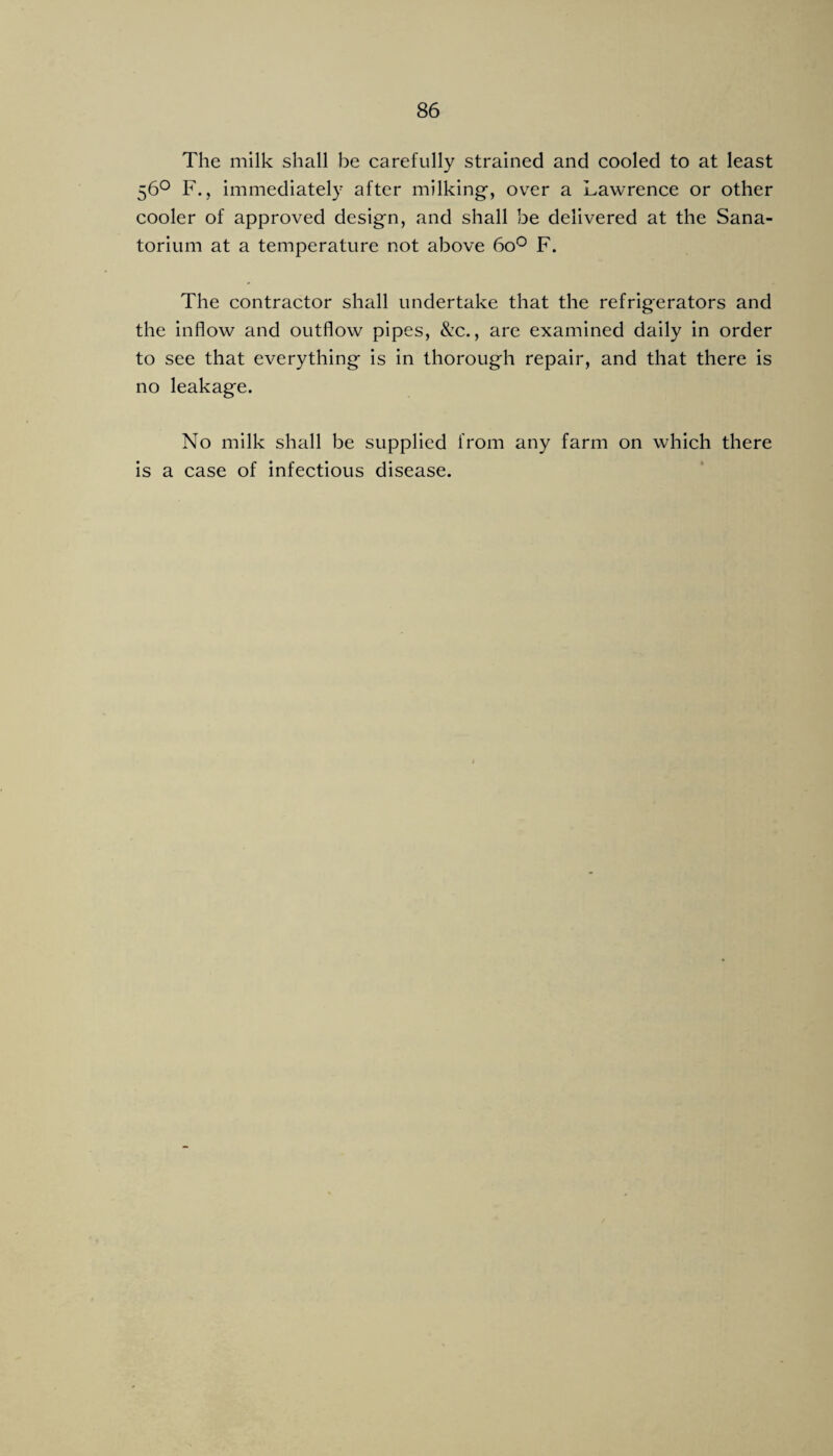 The milk shall be carefully strained and cooled to at least 56^ F., immediately after milking, over a Lawrence or other cooler of approved design, and shall be delivered at the Sana¬ torium at a temperature not above 60*^ F. The contractor shall undertake that the refrigerators and the inflow and outflow pipes, &c., are examined daily in order to see that everything is in thorough repair, and that there is no leakage. No milk shall be supplied from any farm on which there is a case of infectious disease.