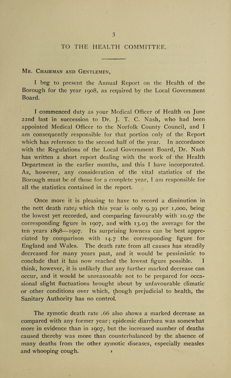 TO THE HEALTH COMMITTEE. Mr. Chairman and Gentlemen, I beg to present the Annual Report on the Health of the Borough for the year 1908, as required by the Local Government Board. I commenced duty as your Medical Officer of Health on June 22nd last in succession to Dr. J. T. C. Nash, who had been appointed Medical Officer to the Norfolk County Council, and I am consequently responsible for that portion only of the Report which has reference to the second half of the year. In accordance with the Regulations of the Local Government Board, Dr. Nash has written a short report dealing with the work of the Health Department in the earlier months, and this I have incorporated. As, however, any consideration of the vital statistics of the Borough must be of those for a complete year, I am responsible for all the statistics contained in the report. Once more it is pleasing to have to record a diminution in the nett death rate, which this year is only 9.39 per 1,000, being the lowest yet recorded, and comparing favourably with 10.97 the corresponding figure in 1907, and with 13.03 the average for the ten years 1898—1907. Its surprising lowness can be best appre¬ ciated by comparison with 14.7 the corresponding figure for England and Wales. The death rate from all causes has steadily decreased for many years past, and it would be pessimistic to conclude that it has now reached the lowest figure possible. I think, however, it is unlikely that any further marked decrease can occur, and it would be unreasonable not to be prepared for occa¬ sional slight fluctuations brought about by unfavourable climatic or other conditions over which, though prejudicial to health, the Sanitary Authority has no control. The zymotic death rate .66 also shows a marked decrease as compared with any former year; epidemic diarrhoea was somewhat more in evidence than in 1907, but the increased number of deaths caused thereby was more than counterbalanced by the absence of many deaths from the other zymotic diseases, especially measles and whooping cough. 1