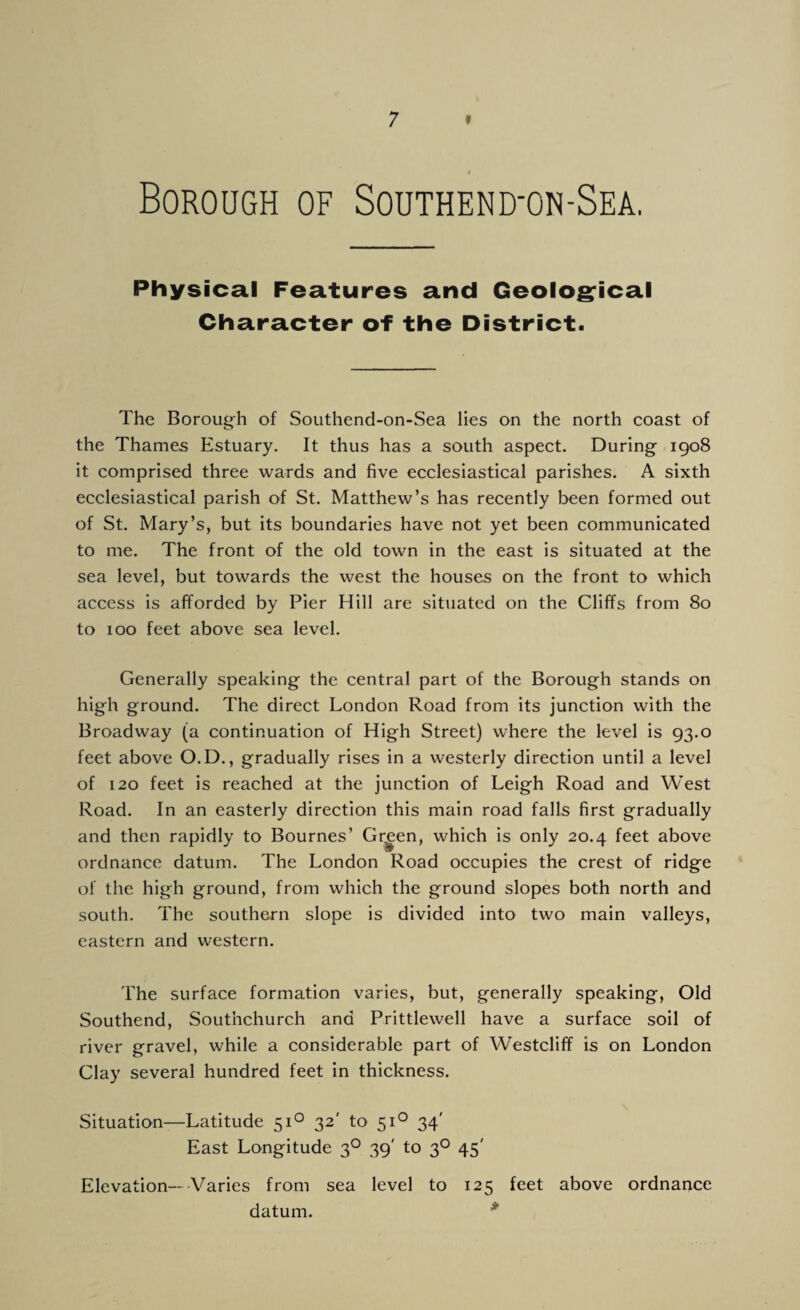 Borough of Southend-on-Sea. Physical Features and Geological Character of the District. The Borough of Southend-on-Sea lies on the north coast of the Thames Estuary. It thus has a south aspect. During 1908 it comprised three wards and five ecclesiastical parishes. A sixth ecclesiastical parish of St. Matthew’s has recently been formed out of St. Mary’s, but its boundaries have not yet been communicated to me. The front of the old town in the east is situated at the sea level, but towards the west the houses on the front to which access is afforded by Pier Hill are situated on the Cliffs from 80 to 100 feet above sea level. Generally speaking the central part of the Borough stands on high ground. The direct London Road from its junction with the Broadway (a continuation of High Street) where the level is 93.0 feet above O.D., gradually rises in a westerly direction until a level of 120 feet is reached at the junction of Leigh Road and West Road. In an easterly direction this main road falls first gradually and then rapidly to Bournes’ Grgen, which is only 20.4 feet above ordnance datum. The London Road occupies the crest of ridge of the high ground, from which the ground slopes both north and south. The southern slope is divided into two main valleys, eastern and western. The surface formation varies, but, generally speaking, Old Southend, Southchurch and Prittlewell have a surface soil of river gravel, while a considerable part of Westcliff is on London Clay several hundred feet in thickness. Situation—Latitude 510 32' to 510 34' East Longitude 30 39' to 30 45' Elevation— Varies from sea level to 125 feet above ordnance datum. *