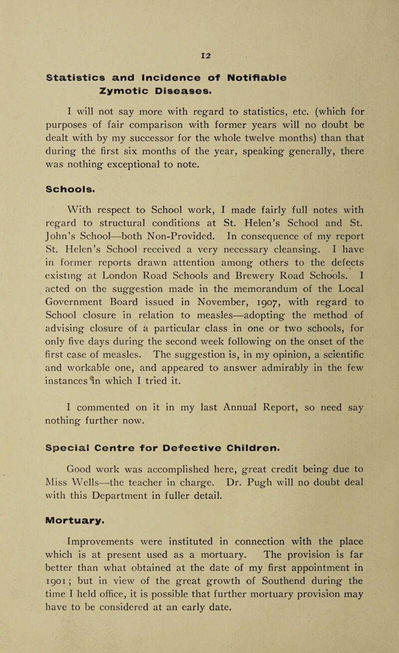 Statistics and Incidence of Notifiable Zymotic Diseases. I will not say more with regard to statistics, etc. (which for purposes of fair comparison with former years will no doubt be dealt with by my successor for the whole twelve months) than that during the first six months of the year, speaking generally, there was nothing exceptional to note. Schools. With respect to School work, I made fairly full notes with regard to structural conditions at St. Helen’s School and St. John’s School—both Non-Provided. In consequence of my report St. Helen’s School received a very necessary cleansing. I have in former reports drawn attention among others to the defects existing at London Road Schools and Brewery Road Schools. I acted on the suggestion made in the memorandum of the Local Government Board issued in November, 1907, with regard to School closure in relation to1 measles—adopting the method of advising closure of a particular class in one or two schools, for only five days during the second week following on the onset of the first case of measles. The suggestion is, in my opinion, a scientific and workable one, and appeared to answer admirably in the few instances Hn which I tried it. I commented on it in my last Annual Report, so need say nothing further now. Special Centre for Defective Children. Good work was accomplished here, great credit being due to Miss Wells—the teacher in charge. Dr. Pugh will no doubt deal with this Department in fuller detail. Mortuary. Improvements were instituted in connection with the place which is at present used as a mortuary. The provision is far better than what obtained at the date of my first appointment in 1901 ; but in view of the great growth of Southend during the time I held office, it is possible that further mortuary provision may have to be considered at an early date.