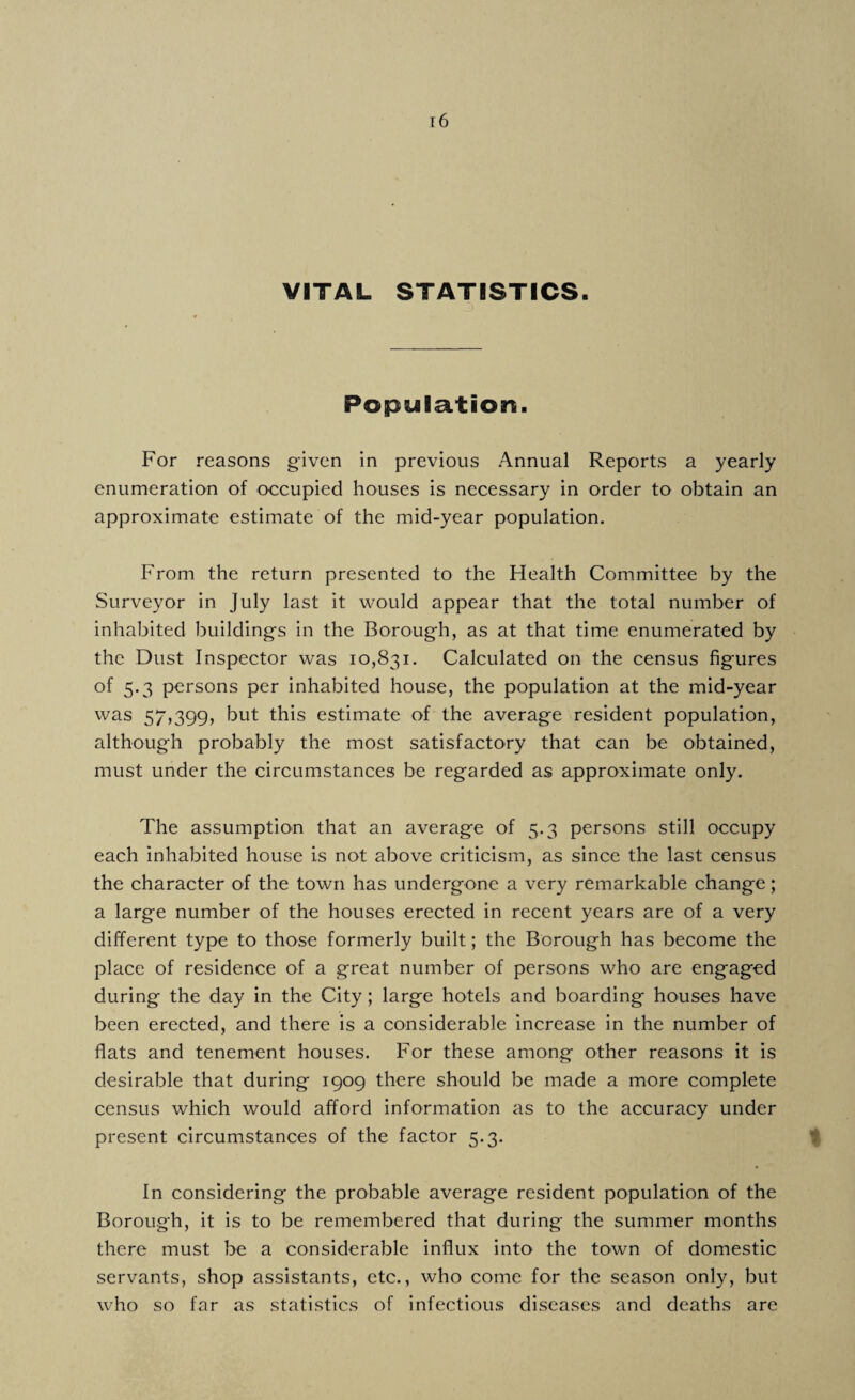 VITAL STATISTICS. 3) Population. For reasons given in previous Annual Reports a yearly enumeration of occupied houses is necessary in order to obtain an approximate estimate of the mid-year population. From the return presented to the Health Committee by the Surveyor in July last it would appear that the total number of inhabited buildings in the Borough, as at that time enumerated by the Dust Inspector was 10,831. Calculated on the census figures of 5.3 persons per inhabited house, the population at the mid-year was 57,399, but this estimate of the average resident population, although probably the most satisfactory that can be obtained, must under the circumstances be regarded as approximate only. The assumption that an average of 5.3 persons still occupy each inhabited house is not above criticism, as since the last census the character of the town has undergone a very remarkable change; a large number of the houses erected in recent years are of a very different type to those formerly built; the Borough has become the place of residence of a great number of persons who are engaged during the day in the City; large hotels and boarding houses have been erected, and there is a considerable increase in the number of flats and tenement houses. For these among other reasons it is desirable that during 1909 there should be made a more complete census which would afford information as to the accuracy under present circumstances of the factor 5.3. In considering the probable average resident population of the Borough, it is to be remembered that during the summer months there must be a considerable influx into the town of domestic servants, shop assistants, etc., who come for the season only, but who so far as statistics of infectious diseases and deaths are