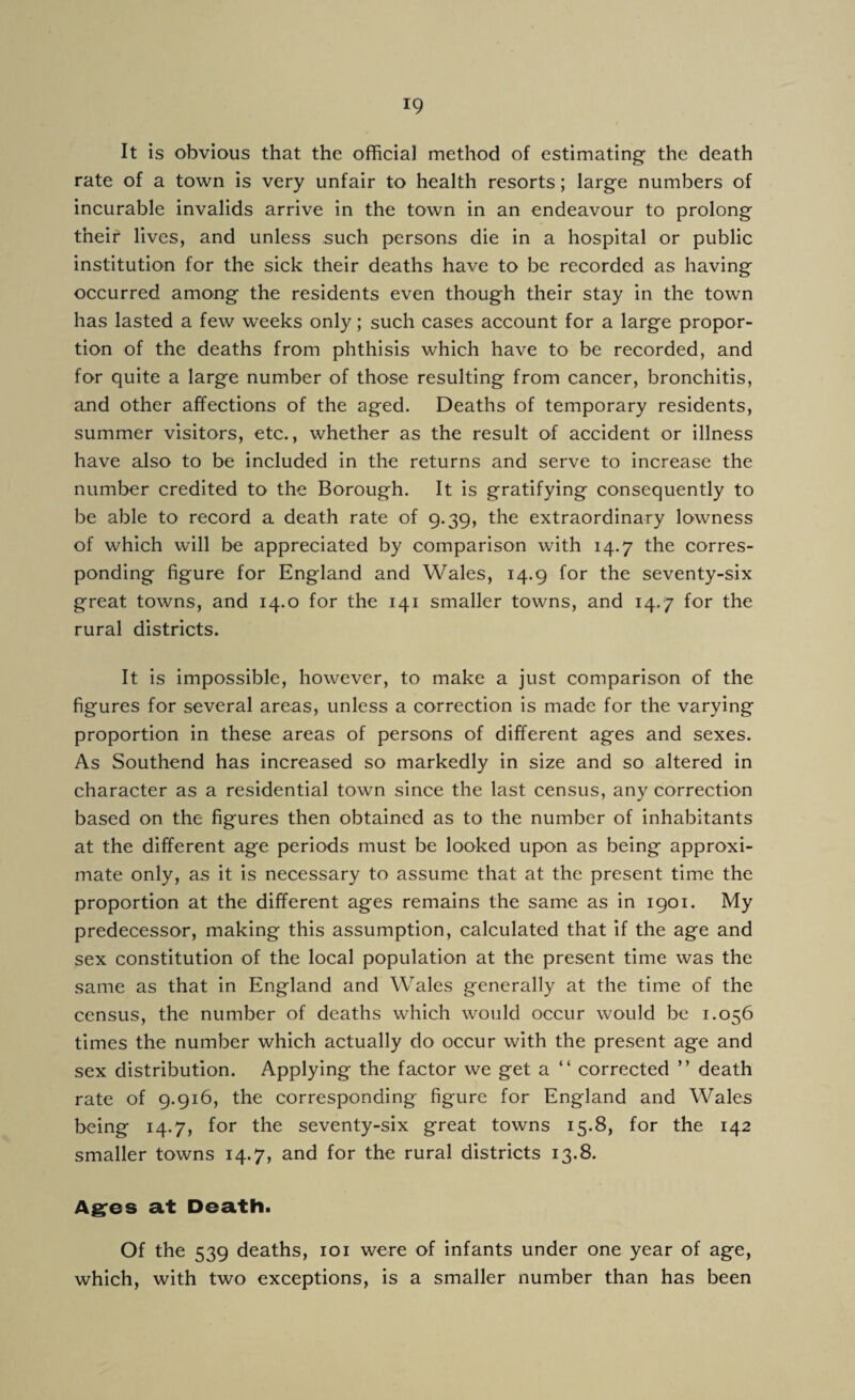 It is obvious that the official method of estimating the death rate of a town is very unfair to health resorts; large numbers of incurable invalids arrive in the town in an endeavour to prolong their lives, and unless such persons die in a hospital or public institution for the sick their deaths have to be recorded as having occurred among the residents even though their stay in the town has lasted a few weeks only; such cases account for a large propor¬ tion of the deaths from phthisis which have to be recorded, and for quite a large number of those resulting from cancer, bronchitis, and other affections of the aged. Deaths of temporary residents, summer visitors, etc., whether as the result of accident or illness have also to be included in the returns and serve to increase the number credited to the Borough. It is gratifying consequently to be able to record a death rate of 9.39, the extraordinary lowness of which will be appreciated by comparison with 14.7 the corres¬ ponding figure for England and Wales, 14.9 for the seventy-six great towns, and 14.0 for the 141 smaller towns, and 14.7 for the rural districts. It is impossible, however, to make a just comparison of the figures for several areas, unless a correction is made for the varying proportion in these areas of persons of different ages and sexes. As Southend has increased so markedly in size and so altered in character as a residential town since the last census, any correction based on the figures then obtained as to the number of inhabitants at the different age periods must be looked upon as being approxi¬ mate only, as it is necessary to assume that at the present time the proportion at the different ages remains the same as in 1901. My predecessor, making this assumption, calculated that if the age and sex constitution of the local population at the present time was the same as that in England and Wales generally at the time of the census, the number of deaths which would occur would be 1.056 times the number which actually do occur with the present age and sex distribution. Applying the factor we get a “ corrected ” death rate of 9.916, the corresponding figure for England and Wales being 14.7, for the seventy-six great towns 15.8, for the 142 smaller towns 14.7, and for the rural districts 13.8. Ages at Death. Of the 539 deaths, 101 were of infants under one year of age, which, with two exceptions, is a smaller number than has been