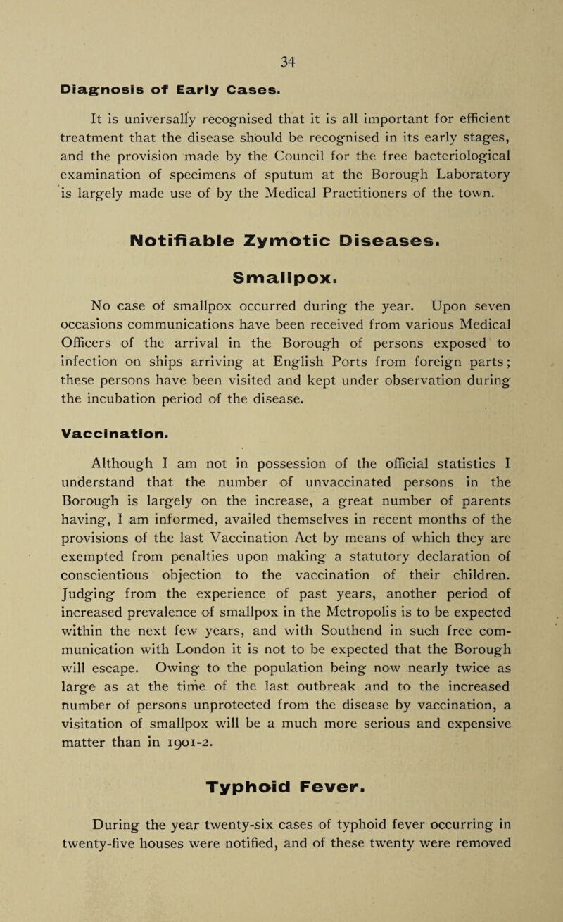 Diagnosis of Early Cases. It is universally recognised that it is all important for efficient treatment that the disease should be recognised in its early stages, and the provision made by the Council for the free bacteriological examination of specimens of sputum at the Borough Laboratory is largely made use of by the Medical Practitioners of the town. Notifiable Zymotic Diseases. Smallpox. No case of smallpox occurred during the year. Upon seven occasions communications have been received from various Medical Officers of the arrival in the Borough of persons exposed to infection on ships arriving at English Ports from foreign parts; these persons have been visited and kept under observation during the incubation period of the disease. Vaccination. Although I am not in possession of the official statistics I understand that the number of unvaccinated persons in the Borough is largely on the increase, a great number of parents having, I am informed, availed themselves in recent months of the provisions of the last Vaccination Act by means of which they are exempted from penalties upon making a statutory declaration of conscientious objection to the vaccination of their children. Judging from the experience of past years, another period of increased prevalence of smallpox in the Metropolis is to be expected within the next few years, and with Southend in such free com¬ munication with London it is not to be expected that the Borough will escape. Owing to the population being now nearly twice as large as at the time of the last outbreak and to the increased number of persons unprotected from the disease by vaccination, a visitation of smallpox will be a much more serious and expensive matter than in 1901-2. Typhoid Fever. During the year twenty-six cases of typhoid fever occurring in twenty-five houses were notified, and of these twenty were removed