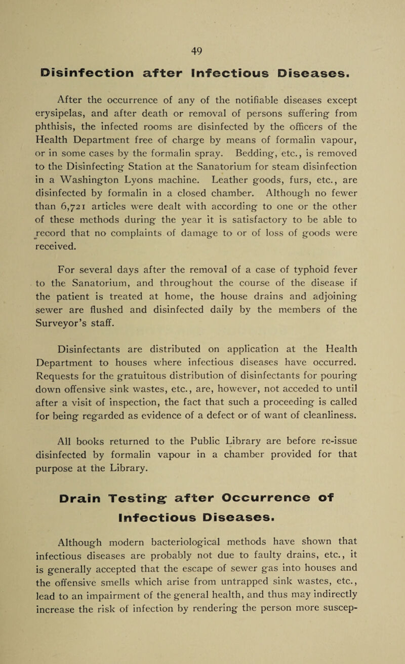 Disinfection after Infectious Diseases. After the occurrence of any of the notifiable diseases except erysipelas, and after death or removal of persons suffering- from phthisis, the infected rooms are disinfected by the officers of the Health Department free of charge by means of formalin vapour, or in some cases by the formalin spray. Bedding, etc., is removed to the Disinfecting Station at the Sanatorium for steam disinfection in a Washington Lyons machine. Leather goods, furs, etc., are disinfected by formalin in a closed chamber. Although no fewer than 6,721 articles were dealt with according to one or the other of these methods during the year it is satisfactory to be able to record that no complaints of damage to or of loss of goods were received. For several days after the removal of a case of typhoid fever to the Sanatorium, and throughout the course of the disease if the patient is treated at home, the house drains and adjoining sewer are flushed and disinfected daily by the members of the Surveyor’s staff. Disinfectants are distributed on application at the Health Department to houses where infectious diseases have occurred. Requests for the gratuitous distribution of disinfectants for pouring down offensive sink wastes, etc., are, however, not acceded to until after a visit of inspection, the fact that such a proceeding is called for being regarded as evidence of a defect or of want of cleanliness. All books returned to the Public Library are before re-issue disinfected by formalin vapour in a chamber provided for that purpose at the Library. Drain Testing: after Occurrence of Infectious Diseases. Although modern bacteriological methods have shown that infectious diseases are probably not due to faulty drains, etc., it is generally accepted that the escape of sewer gas into houses and the offensive smells which arise from untrapped sink wastes, etc., lead to an impairment of the general health, and thus may indirectly increase the risk of infection by rendering the person more suscep-