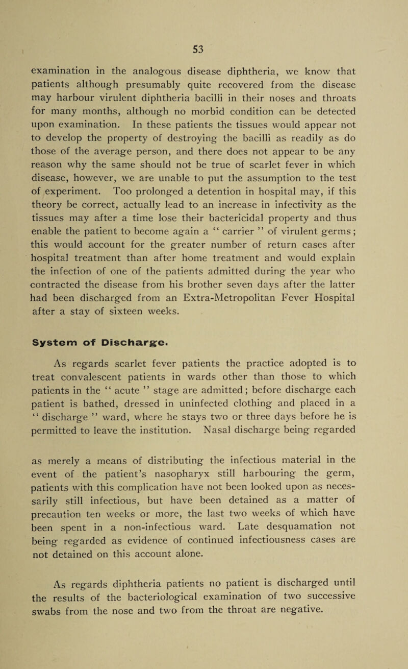 examination in the analogous disease diphtheria, vve know that patients although presumably quite recovered from the disease may harbour virulent diphtheria bacilli in their noses and throats for many months, although no morbid condition can be detected upon examination. In these patients the tissues would appear not to develop the property of destroying the bacilli as readily as do those of the average person, and there does not appear to be any reason why the same should not be true of scarlet fever in which disease, however, we are unable to put the assumption to the test of experiment. Too* prolonged a detention in hospital may, if this theory be correct, actually lead to an increase in infectivity as the tissues may after a time lose their bactericidal property and thus enable the patient to become again a “ carrier ” of virulent germs; this would account for the greater number of return cases after hospital treatment than after home treatment and would explain the infection of one of the patients admitted during the year who contracted the disease from his brother seven days after the latter had been discharged from an Extra-Metropolitan Fever Hospital after a stay of sixteen weeks. System of Discharge. As regards scarlet fever patients the practice adopted is to treat convalescent patients in wards other than those to which patients in the “ acute ” stage are admitted; before discharge each patient is bathed, dressed in uninfected clothing and placed in a “ discharge ” ward, where he stays two or three days before he is permitted to leave the institution. Nasal discharge being regarded as merely a means of distributing the infectious material in the event of the patient’s nasopharyx still harbouring the germ, patients with this complication have not been looked upon as neces¬ sarily still infectious, but have been detained as a matter of precaution ten weeks or more, the last two weeks of which have been spent in a non-infectious ward. Late desquamation not being regarded as evidence of continued infectiousness cases are not detained on this account alone. As regards diphtheria patients no patient is discharged until the results of the bacteriological examination of two successive swabs from the nose and two from the throat are negative.