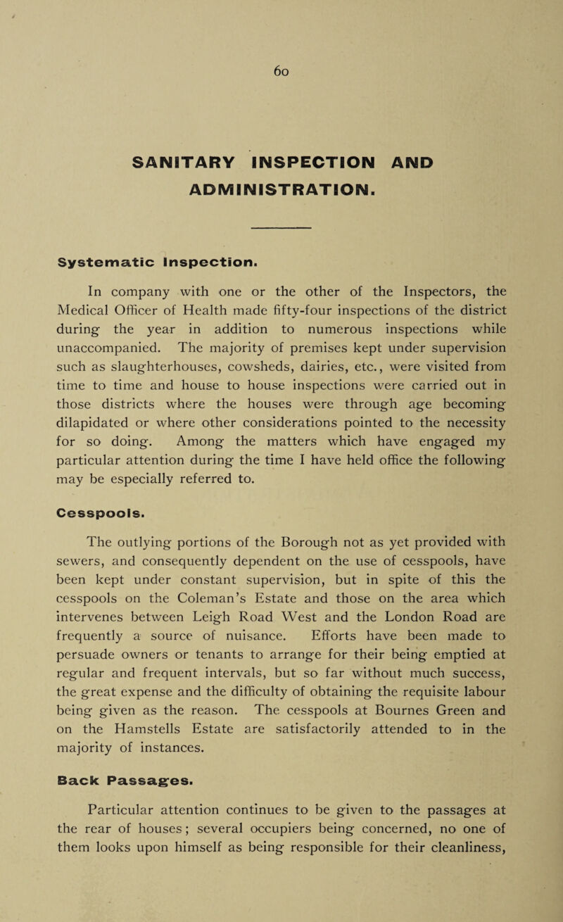 SANITARY INSPECTION AND ADMINISTRATION. Systematic Inspection. In company with one or the other of the Inspectors, the Medical Officer of Health made fifty-four inspections of the district during- the year in addition to numerous inspections while unaccompanied. The majority of premises kept under supervision such as slaughterhouses, cowsheds, dairies, etc., were visited from time to time and house to house inspections were carried out in those districts where the houses were through age becoming dilapidated or where other considerations pointed to the necessity for so doing. Among the matters which have engaged my particular attention during the time I have held office the following may be especially referred to. Cesspools. The outlying portions of the Borough not as yet provided with sewers, and consequently dependent on the use of cesspools, have been kept under constant supervision, but in spite of this the cesspools on the Coleman’s Estate and those on the area which intervenes between Leigh Road West and the London Road are frequently a source of nuisance. Efforts have been made to persuade owners or tenants to arrange for their being emptied at regular and frequent intervals, but so far without much success, the great expense and the difficulty of obtaining the requisite labour being given as the reason. The cesspools at Bournes Green and on the Hamstells Estate are satisfactorily attended to in the majority of instances. Back Passages. Particular attention continues to be given to the passages at the rear of houses; several occupiers being concerned, no one of them looks upon himself as being responsible for their cleanliness,