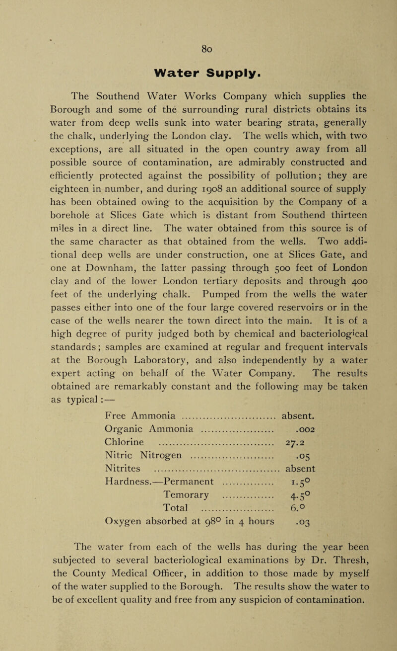 Water Supply. The Southend Water Works Company which supplies the Borough and some of the surrounding rural districts obtains its water from deep wells sunk into water bearing strata, generally the chalk, underlying the London clay. The wells which, with two exceptions, are all situated in the open country away from all possible source of contamination, are admirably constructed and efficiently protected against the possibility of pollution; they are eighteen in number, and during 1908 an additional source of supply has been obtained owing to the acquisition by the Company of a borehole at Slices Gate which is distant from Southend thirteen miles in a direct line. The water obtained from this source is of the same character as that obtained from the wells. Two addi¬ tional deep wells are under construction, one at Slices Gate, and one at Downham, the latter passing through 500 feet of London clay and of the lower London tertiary deposits and through 400 feet of the underlying chalk. Pumped from the wells the water passes either into one of the four large covered reservoirs or in the case of the wells nearer the town direct into the main. It is of a high degree of purity judged both by chemical and bacteriological standards; samples are examined at regular and frequent intervals at the Borough Laboratory, and also independently by a water expert acting on behalf of the Water Company. The results obtained are remarkably constant and the following may be taken as typical : — Free Ammonia . absent. Organic Ammonia . .002 Chlorine . 27.2 Nitric Nitrogen . .05 Nitrites . absent Hardness.—Permanent . 1.50 Temorary . 4-5° Total . 6.° Oxygen absorbed at 98° in 4 hours .03 The water from each of the wells has during the year been subjected to several bacteriological examinations by Dr. Thresh, the County Medical Officer, in addition to those made by myself of the water supplied to the Borough. The results show the water to be of excellent quality and free from any suspicion of contamination.