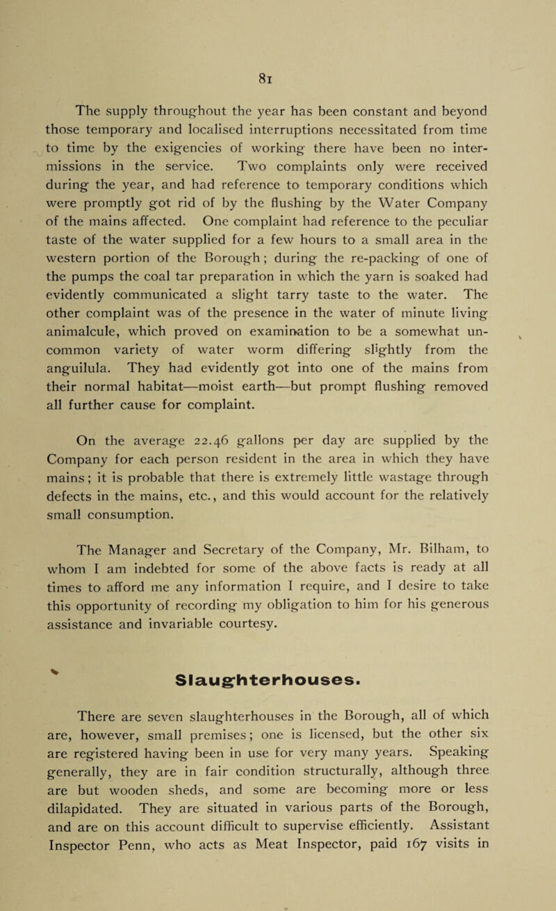 The supply throughout the year has been constant and beyond those temporary and localised interruptions necessitated from time to time by the exigencies of working there have been no inter¬ missions in the service. Two complaints only were received during the year, and had reference to temporary conditions which were promptly got rid of by the flushing by the Water Company of the mains affected. One complaint had reference to the peculiar taste of the water supplied for a few hours to a small area in the western portion of the Borough ; during the re-packing of one of the pumps the coal tar preparation in which the yarn is soaked had evidently communicated a slight tarry taste to the water. The other complaint was of the presence in the water of minute living animalcule, which proved on examination to be a somewhat un¬ common variety of water worm differing slightly from the anguilula. They had evidently got into one of the mains from their normal habitat—moist earth—but prompt flushing removed all further cause for complaint. On the average 22.46 gallons per day are supplied by the Company for each person resident in the area in which they have mains; it is probable that there is extremely little wastage through defects in the mains, etc., and this would account for the relatively small consumption. The Manager and Secretary of the Company, Mr. Bilham, to whom I am indebted for some of the above facts is ready at all times to afford me any information I require, and I desire to take this opportunity of recording my obligation to him for his generous assistance and invariable courtesy. Slaughterhouses. There are seven slaughterhouses in the Borough, all of which are, however, small premises; one is licensed, but the other six are registered having been in use for very many years. Speaking generally, they are in fair condition structurally, although three are but wooden sheds, and some are becoming more or less dilapidated. They are situated in various parts of the Borough, and are on this account difficult to supervise efficiently. Assistant Inspector Penn, who acts as Meat Inspector, paid 167 visits in