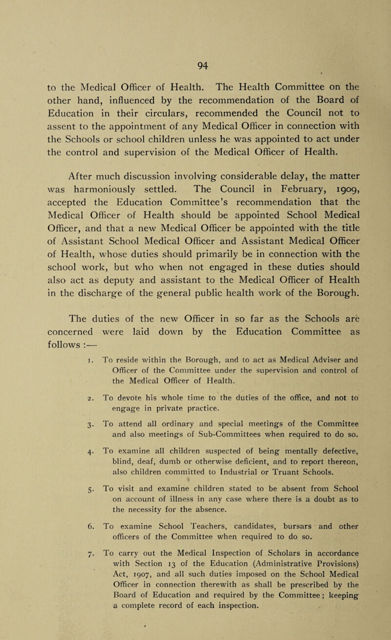 to the Medical Officer of Health. The Health Committee on the other hand, influenced by the recommendation of the Board of Education in their circulars, recommended the Council not to assent to the appointment of any Medical Officer in connection with the Schools or school children unless he was appointed to act under the control and supervision of the Medical Officer of Health. After much discussion involving- considerable delay, the matter was harmoniously settled. The Council in February, 1909, accepted the Education Committee’s recommendation that the Medical Officer of Health should be appointed School Medical Officer, and that a new Medical Officer be appointed with the title of Assistant School Medical Officer and Assistant Medical Officer of Health, whose duties should primarily be in connection with the school work, but who when not engaged in these duties should also act as deputy and assistant to the Medical Officer of Health In the discharge of the general public health work of the Borough. The duties of the new Officer in so far as the Schools are concerned were laid down by the Education Committee as follows :— 1. To reside within the Borough, and to act as Medical Adviser and Officer of the Committee under the supervision and control of the Medical Officer of Health. 2. To devote his whole time to the duties of the office, and not to engage in private practice. 3. To attend all ordinary and special meetings of the Committee and also meetings of Sub-Committees when required to do so. 4. To examine all children suspected of being mentally defective, blind, deaf, dumb or otherwise deficient, and to report thereon, also children committed to Industrial or Truant Schools. 5. To visit and examine children stated to be absent from School on account of illness in any case where there is a doubt as to the necessity for the absence. 6. To examine School Teachers, candidates, bursars and other officers of the Committee when required to do so. 7. To carry out the Medical Inspection of Scholars in accordance with Section 13 of the Education (Administrative Provisions) Act, 1907, and all such duties imposed on the School Medical Officer in connection therewith as shall be prescribed by the Board of Education and required by the Committee ; keeping a complete record of each inspection.