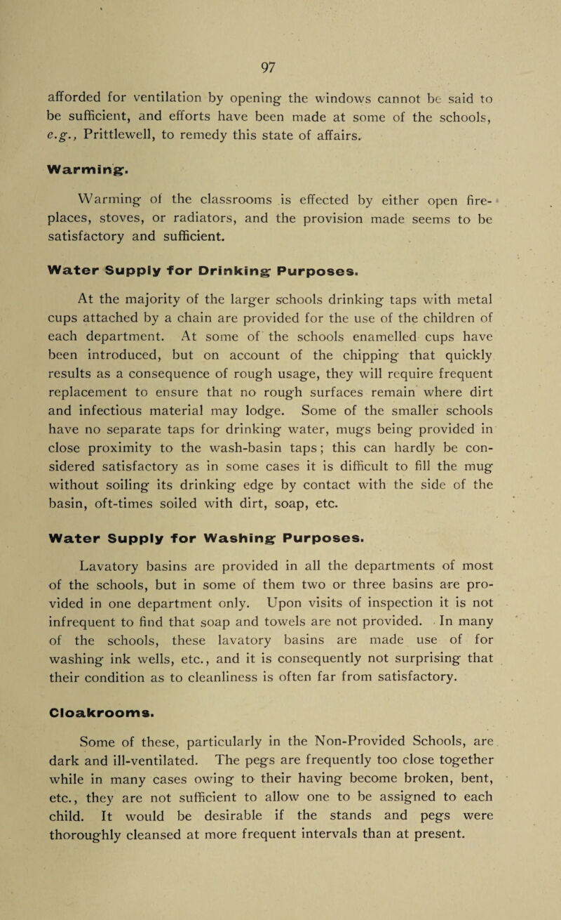 afforded for ventilation by opening the windows cannot be said to be sufficient, and efforts have been made at some of the schools, e.g., Prittlewell, to remedy this state of affairs. Warming1. Warming of the classrooms is effected by either open fire¬ places, stoves, or radiators, and the provision made seems to be satisfactory and sufficient. Water Supply for Drinking Purposes. At the majority of the larger schools drinking taps with metal cups attached by a chain are provided for the use of the children of each department. At some of the schools enamelled cups have been introduced, but on account of the chipping that quickly results as a consequence of rough usage, they will require frequent replacement to ensure that no rough surfaces remain where dirt and infectious material may lodge. Some of the smaller schools have no separate taps for drinking water, mugs being provided in close proximity to the wash-basin taps; this can hardly be con¬ sidered satisfactory as in some cases it is difficult to fill the mug without soiling its drinking edge by contact with the side of the basin, oft-times soiled with dirt, soap, etc. Water Supply for Washing Purposes. Lavatory basins are provided in all the departments of most of the schools, but in some of them two or three basins are pro¬ vided in one department only. Upon visits of inspection it is not infrequent to find that soap and towels are not provided. In many of the schools, these lavatory basins are made use of for washing ink wells, etc., and it is consequently not surprising that their condition as to cleanliness is often far from satisfactory. Cloakrooms. Some of these, particularly in the Non-Provided Schools, are dark and ill-ventilated. The pegs are frequently too close together while in many cases owing to their having become broken, bent, etc., they are not sufficient to allow one to be assigned to each child. It would be desirable if the stands and pegs were thoroughly cleansed at more frequent intervals than at present.