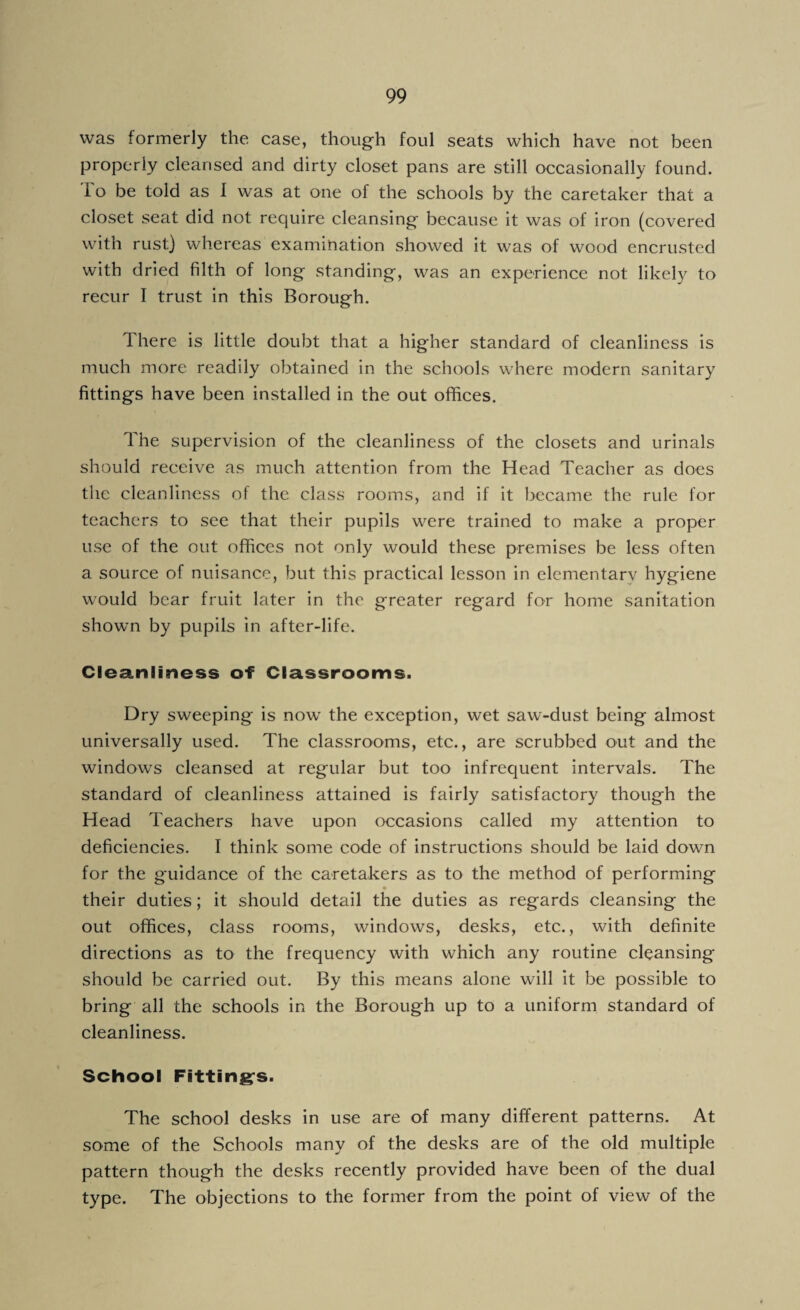 was formerly the case, though foul seats which have not been properly cleansed and dirty closet pans are still occasionally found. I o be told as I was at one of the schools by the caretaker that a closet seat did not require cleansing because it was of iron (covered with rust) whereas examination showed it was of wood encrusted with dried filth of long standing, was an experience not likely to recur I trust in this Borough. There is little doubt that a higher standard of cleanliness is much more readily obtained in the schools where modern sanitary fittings have been installed in the out offices. The supervision of the cleanliness of the closets and urinals should receive as much attention from the Head Teacher as does the cleanliness of the class rooms, and if it became the rule for teachers to see that their pupils were trained to make a proper use of the out offices not only would these premises be less often a source of nuisance, but this practical lesson in elementarv hygiene would bear fruit later in the greater regard for home sanitation shown by pupils in after-life. Cleanliness of Classrooms. Dry sweeping is now the exception, wet saw-dust being almost universally used. The classrooms, etc., are scrubbed out and the windows cleansed at regular but too infrequent intervals. The standard of cleanliness attained is fairly satisfactory though the Head Teachers have upon occasions called my attention to deficiencies. I think some code of instructions should be laid down for the guidance of the caretakers as to the method of performing • their duties; it should detail the duties as regards cleansing the out offices, class rooms, windows, desks, etc., with definite directions as to the frequency with which any routine cleansing should be carried out. By this means alone will it be possible to bring all the schools in the Borough up to a uniform standard of cleanliness. School Fitting’s. The school desks in use are of many different patterns. At some of the Schools many of the desks are of the old multiple pattern though the desks recently provided have been of the dual type. The objections to the former from the point of view of the