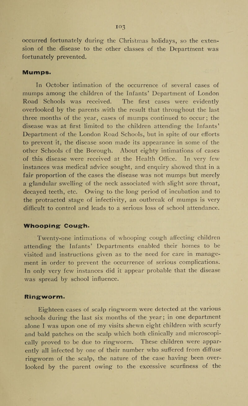 occurred fortunately during- the Christmas holidays, so the exten¬ sion of the disease to the other classes of the Department was fortunately prevented. Mumps. In October intimation of the occurrence of several cases of mumps among the children of the Infants’ Department of London Road Schools was received. The first cases were evidently overlooked by the parents .with the result that throughout the last three months of the year, cases of mumps continued to occur; the disease was at first limited to the children attending the Infants’ Department of the London Road Schools, but in spite of our efforts to prevent it, the disease soon made its appearance in some of the other Schools of the Borough. About eighty intimations of cases of this disease were received at the Health Office. In very few instances was medical advice sought, and enquiry showed that in a fair proportion of the cases the disease was not mumps but merely a glandular swelling of the neck associated with slight sore throat, decayed teeth, etc. Owing to the long period of incubation and to the protracted stage of infectivity, an outbreak of mumps is very difficult to control and leads to a serious loss of school attendance. Whooping Cough. Twenty-one intimations of whooping cough affecting children attending the Infants’ Departments enabled their homes to be visited and instructions given as to the need for care in manage¬ ment in order to prevent the occurrence of serious complications. In only very few instances did it appear probable that the disease was spread by school influence. Ringworm. Eighteen cases of scalp ringworm were detected at the various schools during the last six months of the year; in one department alone I was upon one of my visits shewn eight children with scurfy and bald patches on the scalp which both clinically and microscopi¬ cally proved to be due to ringworm. These children were appar¬ ently all infected by one of their number who suffered from diffuse ringworm of the scalp, the nature of the case having been over¬ looked by the parent owing to the excessive scurfiness of the