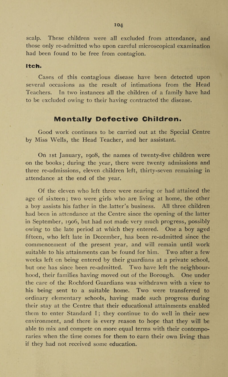 scalp. These children were all excluded from attendance, and those only re-admitted who upon careful microscopical examination had been found to be free from contagion. Itch. Cases of this contagious disease have been detected upon several occasions as the result of intimations from the Head Teachers. In two instances all the children of a family have had to be excluded owing to their having contracted the disease. Mentally Defective Children. Good work continues to be carried out at the Special Centre by Miss Wells, the Head Teacher, and her assistant. On i st January, 1908, the names of twenty-five children were on the books; during the year, there were twenty admissions and three re-admissions, eleven children left, thirty-seven remaining in attendance at the end of the year. Of the eleven who left three were nearing or had attained the age of sixteen ; two were girls who are living at home, the other a boy assists his father in the. latter’s business. All three children had been in attendance at the Centre since the opening of the latter in September, 1906, but had not made very much progress, possibly owing to the late period at which they entered. One a boy aged fifteen, who left late in December, has been re-admitted since the commencement of the present year, and will remain until work suitable to his attainments can be found for him. Two after a few weeks left on being entered by their guardians at a private school, but one has since been re-admitted. Two have left the neighbour¬ hood, their families having moved out of the Borough. One under the care of the Rochford Guardians was withdrawn with a view to his being sent to a suitable home. Two were transferred to ordinary elementary schools, having made such progress during their stay at the Centre that their educational attainments enabled them to enter Standard I; they continue to do well in their new environment, and there is every reason to hope that they will be able to mix and compete on more equal terms with their contempo¬ raries when the time comes for them to earn their own living than if they had not received some education.