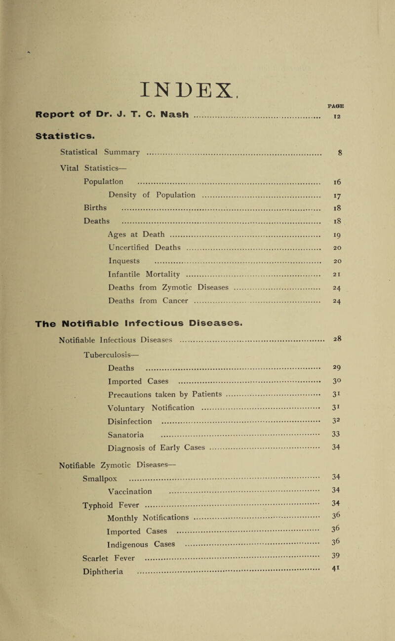 INDEX. PAGE Report of Dr. J. T. C. Nash . T2 Statistics. Statistical Summary . 8 Vital Statistics— Population . 16 Density of Population . 17 Births . 18 Deaths . 18 Ages at Death . 19 Uncertified Deaths . 20 Inquests . 20 Infantile Mortality . 21 Deaths from Zymotic Diseases . 24 Deaths from Cancer . 24 The Notifiable Infectious Diseases. Notifiable Infectious Diseases . 28 Tuberculosis— Deaths . 29 Imported Cases . 3° Precautions taken by Patients . 31 Voluntary Notification . 31 Disinfection . 32 Sanatoria . 33 Diagnosis of Early Cases . 34 Notifiable Zymotic Diseases— Smallpox . 34 Vaccination . 34 Typhoid Fever . 34 Monthly Notifications . 36 Imported Cases . 3^ Indigenous Cases . 3^ Scarlet Fever . 39 Diphtheria .