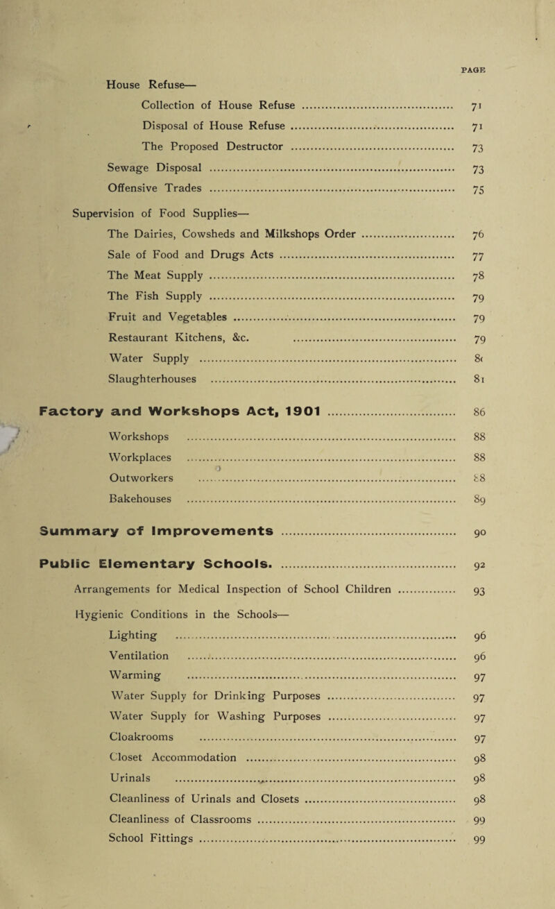 House Refuse— Collection of House Refuse . 71 Disposal of House Refuse . 71 The Proposed Destructor . 73 Sewage Disposal . 73 Offensive Trades . 75 Supervision of Food Supplies— The Dairies, Cowsheds and Milkshops Order . 76 Sale of Food and Drugs Acts . 77 The Meat Supply . 78 The Fish Supply . 79 Fruit and Vegetables . 79 Restaurant Kitchens, &c. 79 Water Supply . 8< Slaughterhouses . 81 Factory and Workshops Acta 1901 . 86 Workshops . 88 Workplaces . 88 o Outworkers . 88 Bakehouses . 89 Summary of Improvements . 90 Public Elementary Schools. 92 Arrangements for Medical Inspection of School Children . 93 Hygienic Conditions in the Schools— Lighting . 96 Ventilation . 96 Warming . 97 Water Supply for Drinking Purposes . 97 Water Supply for Washing Purposes . 97 Cloakrooms . 97 Closet Accommodation . 98 Urinals . 98 Cleanliness of Urinals and Closets . 98 Cleanliness of Classrooms . 99 School Fittings . 99