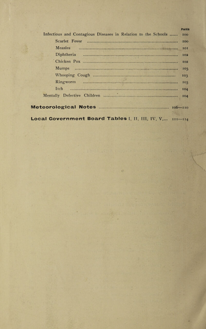 Infectious and Contagious Diseases in Relation to the Schools . ioo Scarlet Fever . ioo Measles ... ioi Diphtheria . 102 Chicken Pox . 102 Mumps . 103 Whooping Cough . 103 Ringworm . 103 Itch . 104 Mentally Defective Children . 104 Meteorological Notes . 106—no Local Government Board Tables I, IT, III, IV, V,... m—114 c>