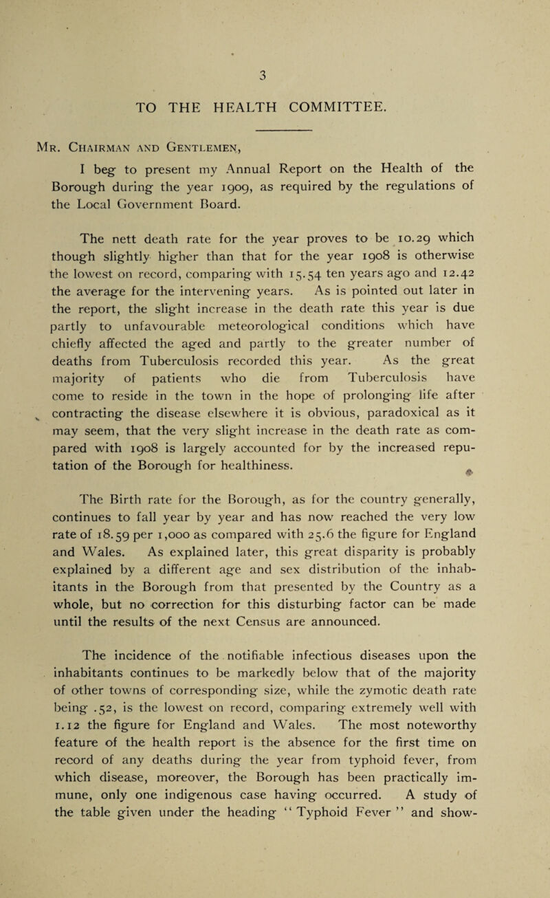 TO THE HEALTH COMMITTEE. Mr. Chairman and Gentlemen, I beg to present my Annual Report on the Health of the Borough during the year 1909, as required by the regulations of the Local Government Board. The nett death rate for the year proves to be 10.29 which though slightly higher than that for the year 1908 is otherwise the lowest on record, comparing with 15.54 years ago and 12.42 the average for the intervening years. As is pointed out later in the report, the slight increase in the death rate this year is due partly to unfavourable meteorological conditions which have chiefly affected the aged and partly to the greater number of deaths from Tuberculosis recorded this year. As the great majority of patients who die from Tuberculosis have come to reside in the town in the hope of prolonging life after contracting the disease elsewhere it is obvious, paradoxical as it may seem, that the very slight increase in the death rate as com¬ pared with 1908 is largely accounted for by the increased repu¬ tation of the Borough for healthiness. ^ The Birth rate for the Borough, as for the country generally, continues to fall year by year and has now reached the very low rate of 18.59 per 1,000 as compared with 25.6 the figure for England and Wales. As explained later, this great disparity is probably explained by a different age and sex distribution of the inhab¬ itants in the Borough from that presented by the Country as a whole, but no correction for this disturbing factor can be made until the results of the next Census are announced. The incidence of the notifiable infectious diseases upon the inhabitants continues to be markedly below that of the majority of other towns of corresponding size, while the zymotic death rate being .52, is the lowest on record, comparing extremely well with 1.12 the figure for England and Wales. The most noteworthy feature of the health report is the absence for the first time on record of any deaths during the year from typhoid fever, from which disease, moreover, the Borough has been practically im¬ mune, only one indigenous case having occurred. A study of the table given under the heading “Typhoid Fever” and show-