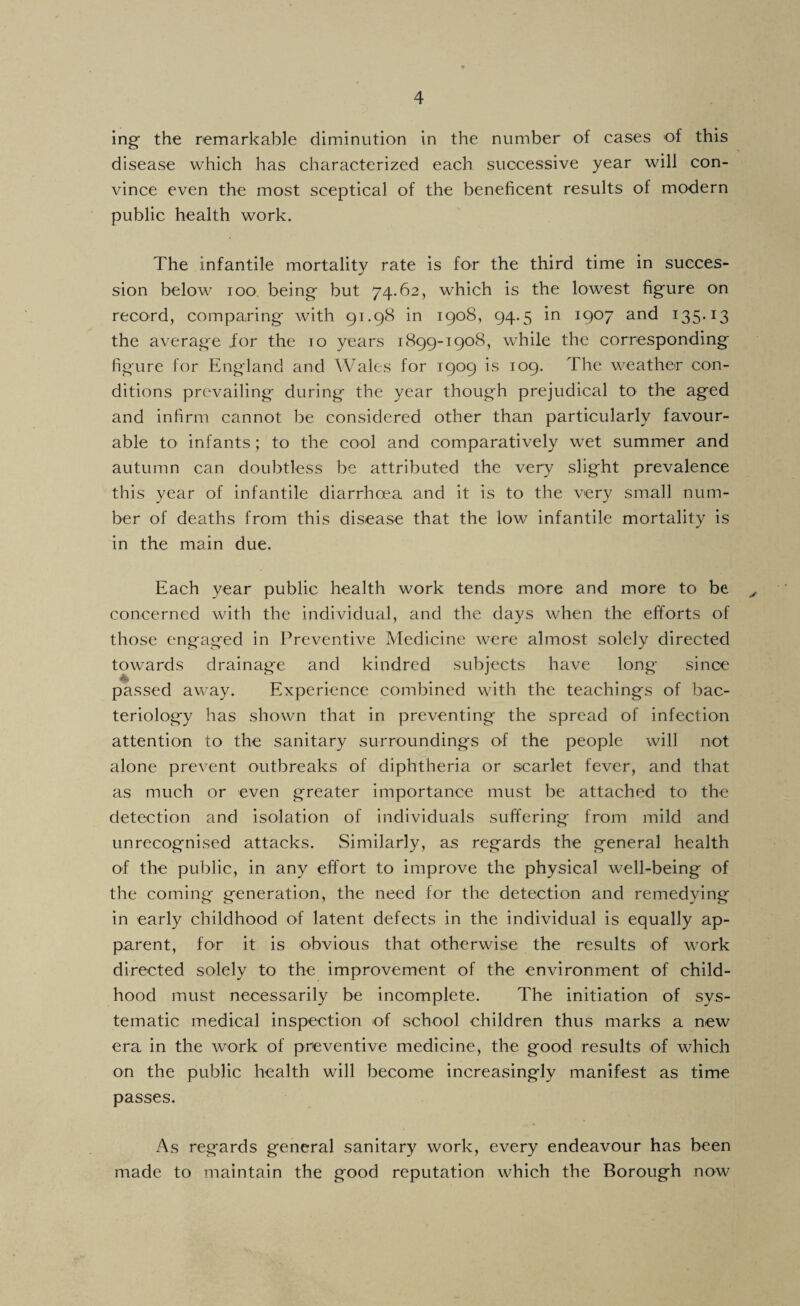 ing the remarkable diminution in the number of cases of this disease which has characterized each successive year will con¬ vince even the most sceptical of the beneficent results of modern public health work. The infantile mortality rate is for the third time in succes¬ sion below loo being but 74.62, which is the lowest figure on record, comparing with 91.98 in 1908, 94.5 in 1907 and 135*13 the average for the 10 years 1899-1908, while the corresponding figure for England and Wales for 1909 is 109. The weather con¬ ditions prevailing during the year though prejudical to the aged and infirm cannot be considered other than particularly favour¬ able tO' infants; to the cool and comparatively wet summer and autumn can doubtless be attributed the very slight prevalence this year of infantile diarrhoea and it is to the very small num¬ ber of deaths from this disease that the low infantile mortality is in the main due. Each year public health work tends more and more to be ^ concerned with the individual, and the days when the efforts of those engaged in Preventive Medicine were almost solely directed towards drainage and kindred subjects have long since ♦ passed away. Experience combined with the teachings of bac¬ teriology has shown that in preventing the spread of infection attention to the sanitary surroundings of the people will not alone prevent outbreaks of diphtheria or scarlet fever, and that as much or even greater importance must be attached to the detection and isolation of individuals suffering from mild and unrecognised attacks. Similarly, as regards the general health of the public, in any effort to improve the physical well-being of the coming generation, the need for the detection and remedying in early childhood of latent defects in the individual is equally ap¬ parent, for it is obvious that otherwise the results of work directed solely to the improvement of the environment of child¬ hood must necessarily be incomplete. The initiation of sys¬ tematic medical inspection of school children thus marks a new era in the work of preventive medicine, the good results of which on the public health will become increasingly manifest as time passes. x'\s regards general sanitary work, every endeavour has been made to maintain the good reputation which the Borough now