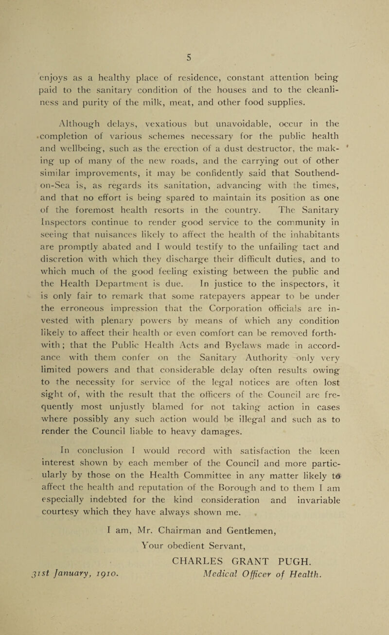 enjoys as a healthy place of residence, constant attention being paid to the sanitary condition of the houses and to the cleanli¬ ness and purity of the milk, meat, and other food supplies. Although delays, vexatious but unavoidable, occur in the • completion of various schemes necessary for the public health and wellbeing-, such as the erection of a dust destructor, the mak- * ing up of many of the new roads, and the carrying out of other similar improvements, it may be confidently said that Southend- on-Sea is, as regards its sanitation, advancing with the times, and that no effort is being spared to maintain its position as one of the foremost health resorts in the country. The Sanitary Inspectors continue to render good service to the community in seeing that nuisances likely to affect the health of the inhabitants are promptly abated and I would testify to the unfailing tact and discretion with which they discharge their difficult duties, and to which much of the good feeling existing between the public and the Health Department is due. In justice to the inspectors, it is only fair to remark that some ratepayers appear to be under the erroneous impression that the Corporation officials arc in¬ vested with plenary powers by means of which any condition likely to affect their health or even comfort can be removed forth¬ with ; that the Public Health Acts and Byelaws made in accord¬ ance with them confer on the Sanitary Authority only very limited powers and that considerable delay often results owing to the necessity for service of the legal notices are often lost sight of, with the result that the officers of the Council arc fre¬ quently most unjustly blamed for not taking action in cases where possibly any such action would be illegal and such as to render the Council liable to heavy damages. In conclusion I would record with satisfaction the keen interest shown by each member of the Council and more partic¬ ularly by those on the Health Committee in any matter likely to affect the health and reputation of the Borough and to them I am especially indebted for the kind consideration and invariable courtesy which they have always shown me. I am, Mr. Chairman and Gentlemen, Your obedient Servant, CHARLES GRANT PUGH. jist January, igio. Medical Officer of Health.