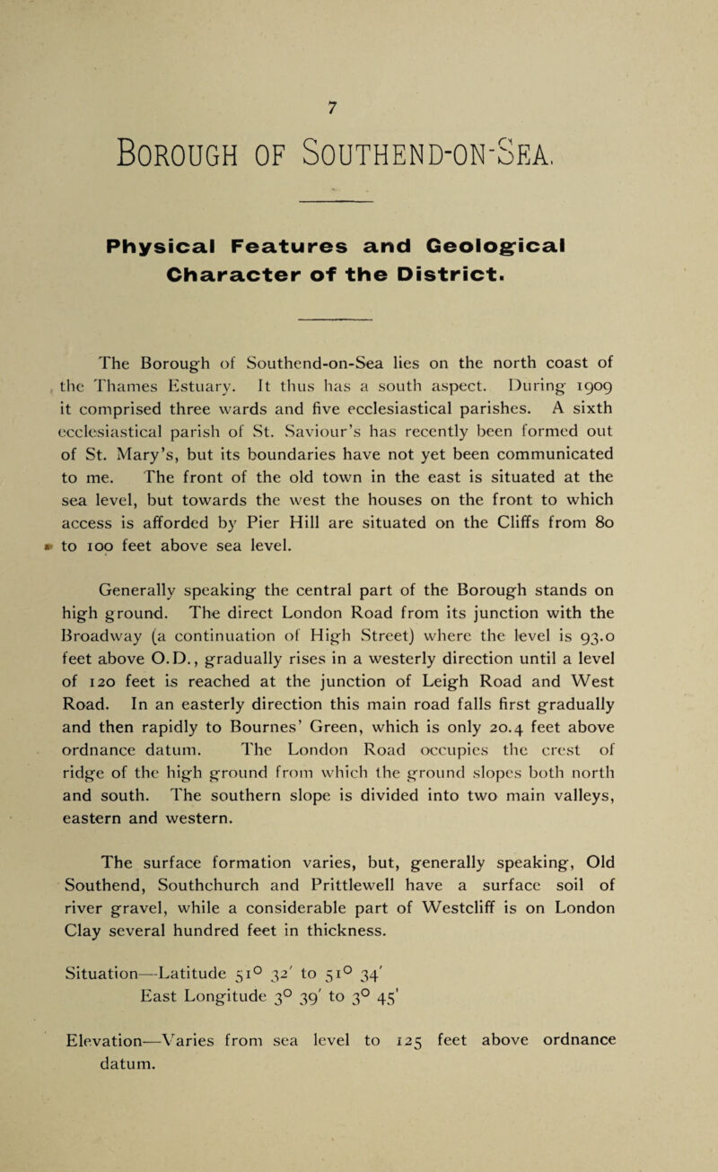 Borough of Southend-on-Sea. Physical Features and Geologrical Character of the District. The Borough of Southend-on-Sea lies on the north coast of the Thames listuary. It thus has a south aspect. During 1909 it comprised three wards and five ecclesiastical parishes. A sixth ecclesiastical parish of St. Saviour’s has recently been formed out of St. Mary’s, but its boundaries have not yet been communicated to me. The front of the old town in the east is situated at the sea level, but towards the west the houses on the front to which access is afforded by Pier Hill are situated on the Cliffs from 80 » to 100 feet above sea level. < Generally speaking the central part of the Borough stands on high ground. The direct London Road from its junction with the Broadway (a continuation of High Street) where the level is 93.0 feet above O.D., gradually rises in a westerly direction until a level of 120 feet is reached at the junction of Leigh Road and West Road. In an easterly direction this main road falls first gradually and then rapidly to Bournes’ Green, which is only 20.4 feet above ordnance datum. The London Road occupies the crest of ridge of the high ground from which the ground slopes both north and south. The southern slope is divided into two main valleys, eastern and western. The surface formation varies, but, generally speaking. Old Southend, Southchurch and Prittlewell have a surface soil of river gravel, while a considerable part of Westcliff is on London Clay several hundred feet in thickness. Situation—Latitude 51*^ 32' to 51*^ 34' East Longitude 3O 39' to 3^ 45’ Elevation—Varies from sea level to 125 feet above ordnance datum.