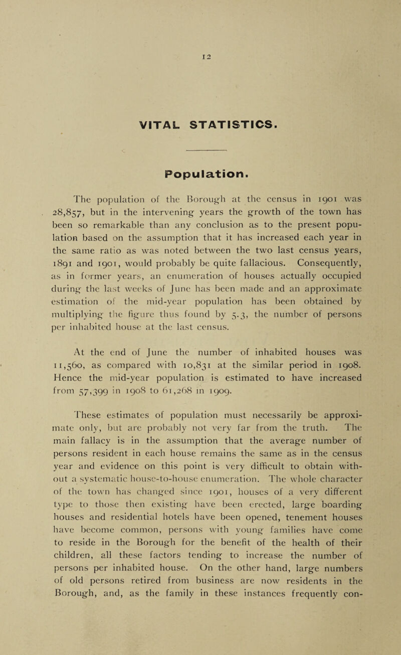 9 12 VITAL STATISTICS. Population. The population of the Borough at the census in 1901 was 28,857, but in the intervening years the growth of the town has been so remarkable than any conclusion as to the present popu¬ lation based on the assumption that it has increased each year in the same ratio as was noted between the two last census years, 1891 and 1901, would probably be quite fallacious. Consequently, as in former years, an enumeration of houses actually occupied during the last weeks of June has been made and an approximate estimation of the mid-year population has been obtained by multiplying the hgure thus found by 5.3, the number of persons per inhabited house at the last census. At the end of June the number of inhabited houses was 11,560, as compared with 10,831 at the similar period in 1908. Hence the mid-year population is estimated to have increased from 57,399 1908 to 61,268 m 1909. These estimates of population must necessarily be approxi¬ mate only, lint are probably not very far from the truth. The main fallacy is in the assumption that the average number of persons resident in each house remains the same as in the census year and evidence on this point is very difficult to obtain with¬ out a systematic house-to-house enumeration. The whole character of the town has changed since 1901, houses of a very different type to those then existing have been erected, large boarding houses and residential hotels have been opened, tenement houses have become common, persons with young families have come to reside in the Borough for the benefit of the health of their children, all these factors tending to increase the number of persons per inhabited house. On the other hand, large numbers of old persons retired from business are now residents in the Borough, and, as the family in these instances frequently con-