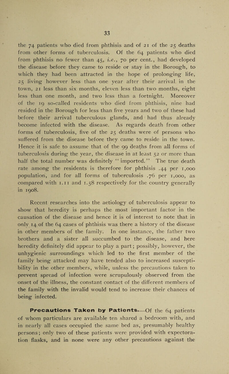 the 74 patients who died from phthisis and of 21 of the 25 deaths from other forms of tuberculosis. Of the 64 patients who died from phthisis no fewer than 45, i.e., 70 per cent., had developed the disease before they came to reside or stay in the Boroug’h, to which they had been attracted in the hope of prolong^ing- life, 25 living- however less than one year after their arrival, in the town, 21 less than six months, eleven less than twO' months, eight less than one month, and two less than a fortnight. Moreover of the 19 so-called residents who died from phthisis, nine had resided in the Borough for less than five years and two of these had before their arrival tuberculous glands, and had thus already become infected with the disease. As regards death from other forms of tuberculosis, five of the 25 deaths were of persons who suffered from the disease before they came to reside in the town. Hence it is safe to assume that of the 99 deaths from all forms of tuberculosis during the year, the disease in at least 52 or more than half the total number was definitely “ imported.” The true death rate among the residents is therefore for phthisis .44 per 1,000 population, and for all forms of tuberculosis .76 per 1,000, as compared with i.ii and 1.58 respectively for the country generally in 1908. Recent researches into the aetiology of tuberculosis appear to show that heredity is perhaps the most important factor in the causation of the disease and hence it is of interest to note that in onlv^ 14 of the 64 cases of phthisis was there a history of the disease in other members of the family. In one instance, the father two brothers and a sister all succumbed to the disease, and here heredity definitely did appear to play a part; possibly, however, the unhygienic surroundings which led to the first member of the family being attacked may have tended also tO' increased suscepti¬ bility in the other members, while, unless the precautions taken to prevent spread of infection were scrupulously observed from the onset of the illness, the constant contact of the different members of the family with the invalid would tend to increase their chances of being infected. Precautions Taken by Patients.—Of the 64 patients of whom particulars are available ten shared a bedroom with, and in nearly all cases occupied the same bed as, presumably healthy persons; only two of these patients were provided with expectora¬ tion flasks, and in none were any other precautions against the