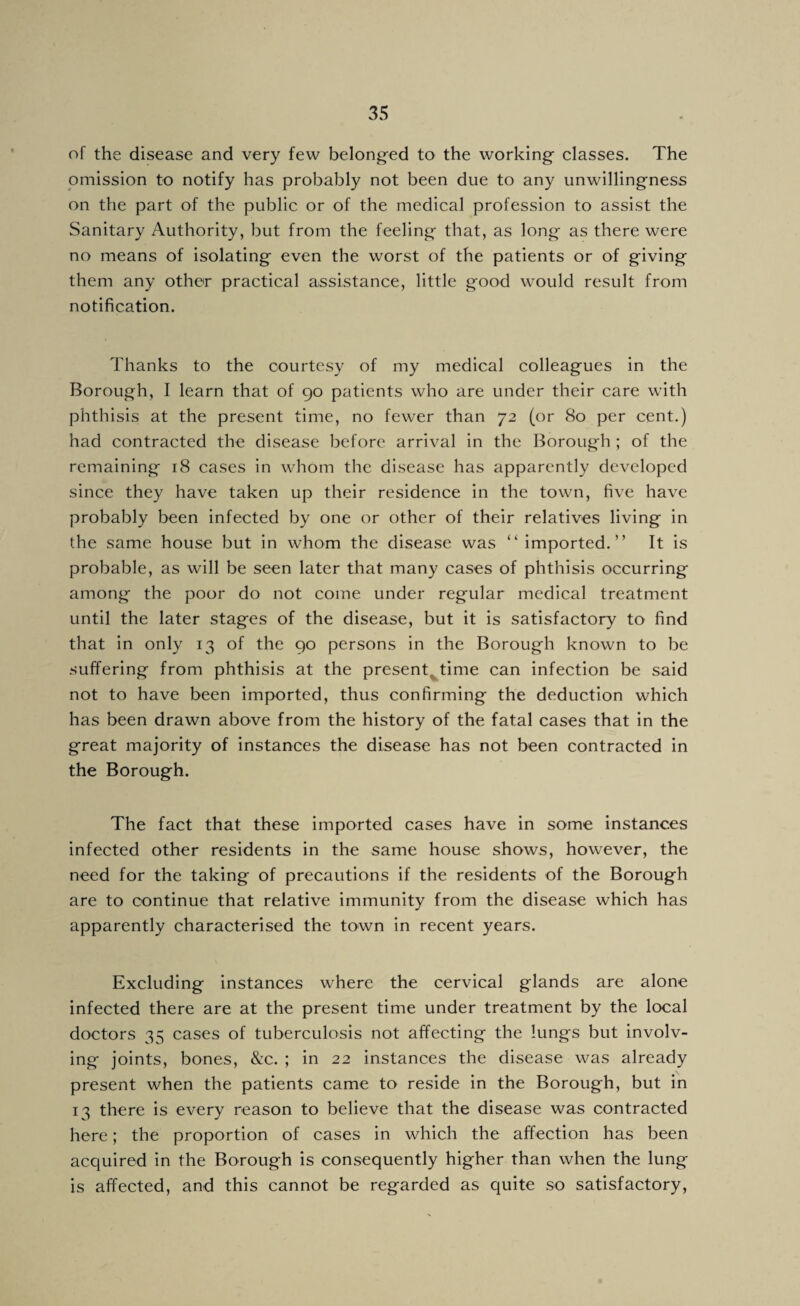 of the disease and very few belong-ed to the working classes. The omission to notify has probably not been due to any unwillingness on the part of the public or of the medical profession to assist the Sanitary Authority, but from the feeling that, as long as there were no means of isolating even the worst of the patients or of giving them any other practical assistance, little good would result from notification. Thanks to the courtesy of my medical colleagues in the Borough, I learn that of 90 patients who are under their care with phthisis at the present time, no fewer than 72 (or 80 per cent.) had contracted the disease before arrival in the Borough ; of the remaining 18 cases in whom the disease has apparently developed since they have taken up their residence in the town, five have probably been infected by one or other of their relatives living in the same house but in whom the disease was ‘‘ imported.” It is probable, as will be seen later that many cases of phthisis occurring among the poor do not come under regular medical treatment until the later stages of the disease, but it is satisfactory to find that in only 13 of the 90 persons in the Borough known to be suffering from phthisis at the present^ time can infection be said not to have been imported, thus confirming the deduction which has been drawn above from the history of the fatal cases that in the great majority of instances the disease has not been contracted in the Borough. The fact that these imported cases have in some instances infected other residents in the same house shows, however, the need for the taking of precautions if the residents of the Borough are to continue that relative immunity from the disease which has apparently characterised the town in recent years. Excluding instances where the cervical glands are alone infected there are at the present time under treatment by the local doctors 35 cases of tuberculosis not affecting the lungs but involv¬ ing joints, bones, &c. ; in 22 instances the disease was already present when the patients came to reside in the Borough, but in 13 there is every reason to believe that the disease was contracted here; the proportion of cases in which the affection has been acquired in the Borough is consequently higher than when the lung is affected, and this cannot be regarded as quite so satisfactory.