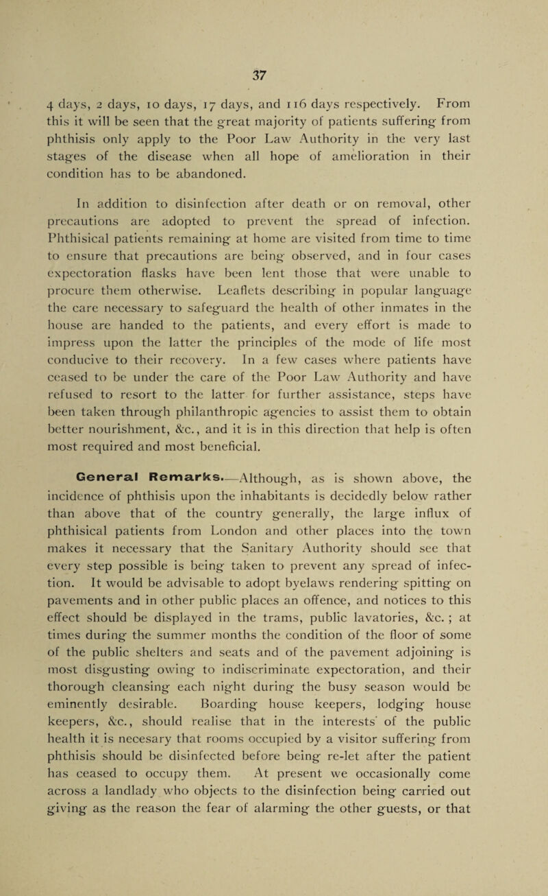 4 days, 2 days, 10 days, 17 days, and 116 days respectively. From this it will be seen that the g’reat majority of patients suffering from phthisis only apply to the Poor Law Authority in the very last stages of the disease when all hope of amelioration in their condition has to be abandoned. In addition to disinfection after death or on removal, other precautions are adopted to prevent the spread of infection. Phthisical patients remaining at home are visited from time to time to ensure that precautions are being observed, and in four cases expectoration flasks have been lent those that were unable to procure them otherwise. Leaflets describing in popular language the care necessary tO' safeguard the health of other inmates in the house are handed to the patients, and every effort is made to impress upon the latter the principles of the mode of life most conducive to their recovery. In a few cases where patients have ceased to be under the care of the Poor Law Authority and have refused to resort to the latter for further assistance, steps have been taken through philanthropic agencies to assist them to obtain better nourishment, &c., and it is in this direction that help is often most required and most beneficial. Genera.1 Remarks.-—Although, as is shown above, the incidence of phthisis upon the inhabitants is decidedly below rather than above that of the country generally, the large influx of phthisical patients from London and other places into the town makes it necessary that the Sanitary Authority should see that every step possible is being taken to prevent any spread of infec¬ tion. It would be advisable to adopt byelaws rendering spitting on pavements and in other public places an offence, and notices to this effect should be displayed in the trams, public lavatories, &c. ; at times during the summer months the condition of the floor of some of the public shelters and seats and of the pavement adjoining is most disgusting owing to indiscriminate expectoration, and their thorough cleansing each night during the busy season would be eminently desirable. Boarding house keepers, lodging house keepers, &c., should realise that in the interests' of the public health it is necesary that rooms occupied by a visitor suffering from phthisis should be disinfected before being re-let after the patient has ceased to occupy them. At present we occasionally come across a landlady who objects to the disinfection being carried out giving as the reason the fear of alarming the other guests, or that