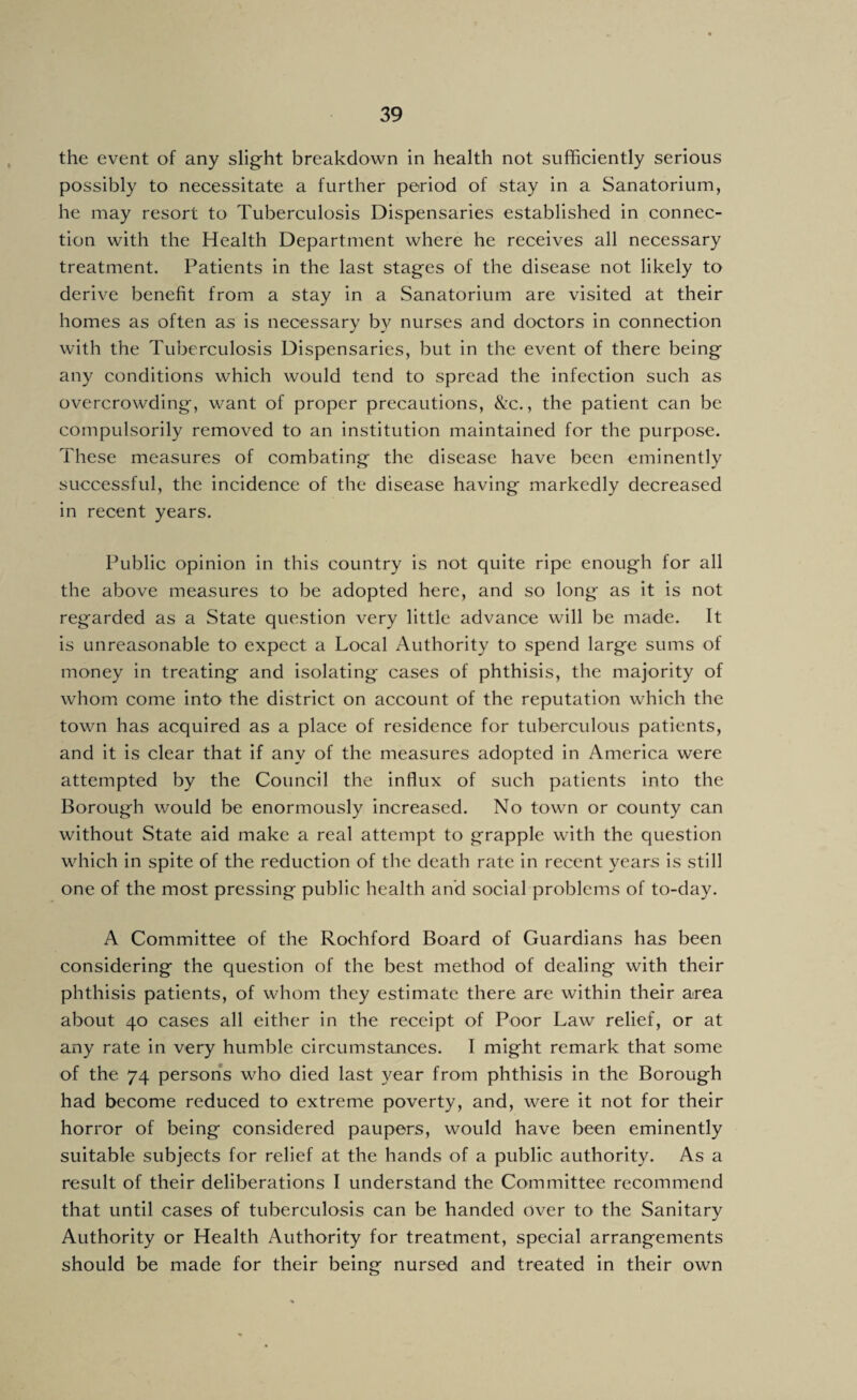 the event of any slight breakdown in health not sufficiently serious possibly to necessitate a further period of stay in a Sanatorium, he may resort to Tuberculosis Dispensaries established in connec¬ tion with the Health Department where he receives all necessary treatment. Patients in the last stages of the disease not likely to derive benefit from a stay in a Sanatorium are visited at their homes as often as is necessary by nurses and doctors in connection with the Tuberculosis Dispensaries, but in the event of there being any conditions which would tend to spread the infection such as overcrowding, want of proper precautions. See., the patient can be compulsorily removed to an institution maintained for the purpose. These measures of combating the disease have been eminently successful, the incidence of the disease having markedly decreased in recent years. Public opinion in this country is not quite ripe enough for all the above measures to be adopted here, and so long as it is not regarded as a State question very little advance will be made. It is unreasonable to expect a Local Authority to spend large sums of money in treating and isolating cases of phthisis, the majority of whom come into the district on account of the reputation which the town has acquired as a place of residence for tuberculous patients, and it is clear that if any of the measures adopted in America were attempted by the Council the influx of such patients into the Borough would be enormously increased. No town or county can without State aid make a real attempt to grapple with the question which in spite of the reduction of the death rate in recent years is still one of the most pressing public health and social problems of to-day. A Committee of the Rochford Board of Guardians has been considering the question of the best method of dealing with their phthisis patients, of whom they estimate there are within their area about 40 cases all either in the receipt of Poor Law relief, or at any rate in very humble circumstances. I might remark that some of the 74 persons who died last year from phthisis in the Borough had become reduced to extreme poverty, and, were it not for their horror of being considered paupers, would have been eminently suitable subjects for relief at the hands of a public authority. As a result of their deliberations I understand the Committee recommend that until cases of tuberculosis can be handed over to the Sanitary Authority or Health Authority for treatment, special arrangements should be made for their being nursed and treated in their own