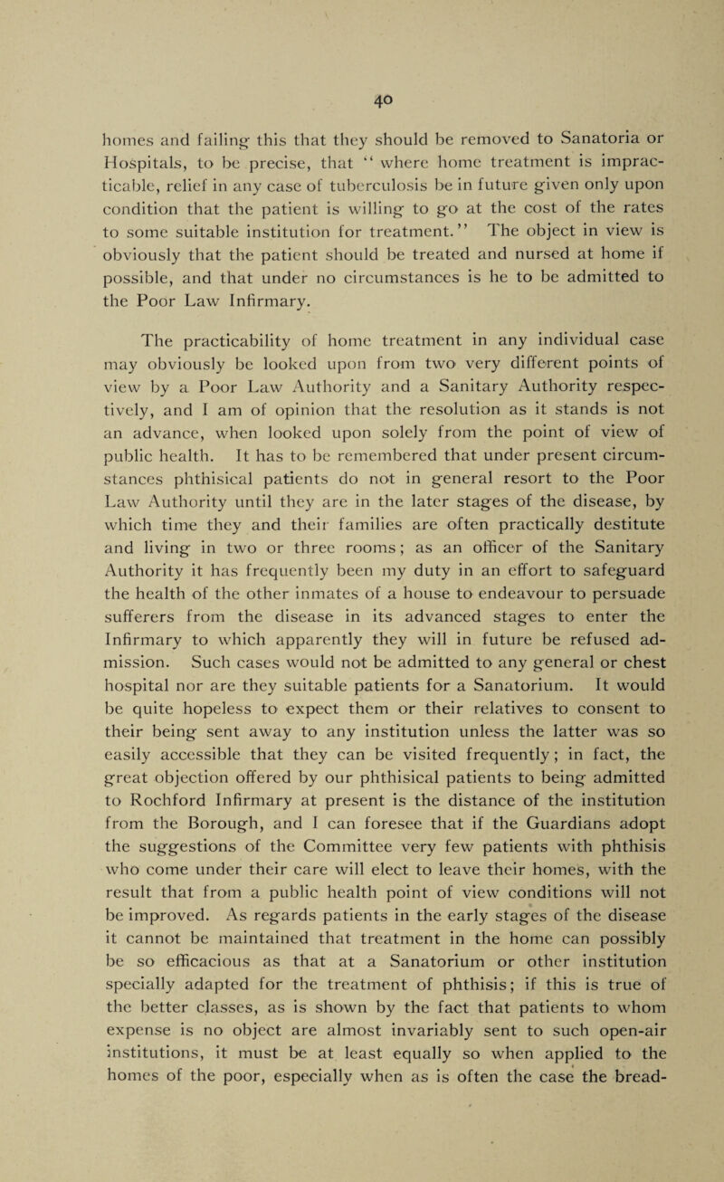 homes and failing' this that they should be removed to Sanatoria or Hospitals, to be precise, that where home treatment is imprac¬ ticable, relief in any case of tuberculosis be in future given only upon condition that the patient is willing to go at the cost of the rates to some suitable institution for treatment.” The object in view is obviously that the patient should be treated and nursed at home if possible, and that under no circumstances is he to be admitted to the Poor Law Infirmary. The practicability of home treatment in any individual case may obviously be looked upon from twO' very different points of view by a Poor Law Authority and a Sanitary Authority respec¬ tively, and I am of opinion that the resolution as it stands is not an advance, when looked upon solely from the point of view of public health. It has to be remembered that under present circum¬ stances phthisical patients do not in general resort to the Poor Law Authority until they are in the later stages of the disease, by which time they and their families are often practically destitute and living in two or three rooms; as an officer of the Sanitary Authority it has frequently been my duty in an effort to safeguard the health of the other inmates of a house to endeavour to persuade sufferers from the disease in its advanced stages to enter the Infirmary to which apparently they will in future be refused ad¬ mission. Such cases would not be admitted to any general or chest hospital nor are they suitable patients for a Sanatorium. It would be quite hopeless to expect them or their relatives to consent to their being sent away to any institution unless the latter was so easily accessible that they can be visited frequently; in fact, the great objection offered by our phthisical patients to being admitted to Rochford Infirmary at present is the distance of the institution from the Borough, and I can foresee that if the Guardians adopt the suggestions of the Committee very few patients with phthisis who come under their care will elect to leave their homes, with the result that from a public health point of view conditions will not be improved. As regards patients in the early stages of the disease it cannot be maintained that treatment in the home can possibly be so efficacious as that at a Sanatorium or other institution specially adapted for the treatment of phthisis; if this is true of the better classes, as is shown by the fact that patients to whom expense is no object are almost invariably sent to such open-air institutions, it must be at least equally so when applied to the homes of the poor, especially when as is often the case the bread-