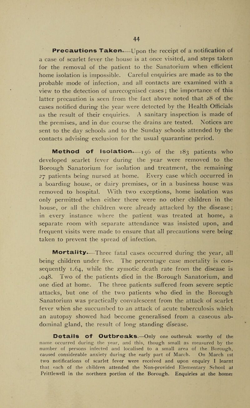 Precautions Taken.—Upon the receipt of a notification of a case of scarlet fever the house is at once visited, and steps taken for the removal of the patient to the Sanatorium when efficient home isolation is impossible. Careful enquiries are made as to the probable mode of infection, and all contacts are examined with a view to the detection of unrecog'nised cases; the importance of this latter precaution is seen from tlie fact above noted that 28 of the cases notified during the year were detected by the Health Officials as the result of their enquiries. A sanitary inspection is made of the premises, and in due course the drains are tested. Notices are sent to the day schools and to the Sunday schools attended by the contacts advising exclusion for the usual quarantine period. Method of I soisition.—15b of the 183 patients who developed scarlet fever during the year were removed to the Borough Sanatorium for isolation and treatment, the remaining 27 patients being nursed at home. Every case which occurred in a boarding house, or dairy premises, or in a business house was removed to hospital. With two exceptions, home isolation was only permitted when either there were no other children in the house, or all the children were already attacked by the disease; in every instance where the patient was treated at home, a < separate room with separate attendance was insisted upon, and frequent visits were made to ensure that all precautions were being taken to prevent the spread of infection. Morta.(ity..—Three fatal cases occurred during the year, all being children under five. The percentage case mortality is con¬ sequently 1.64, while the zymotic death rate from the disease is .048. Two of the patients died in the -Borough Sanatorium, and one died at home. The three patients suffered from severe septic attacks, but one of the two patients who died in the Borough Sanatorium was practically convalescent from the attack of scarlet fever when she succumbed to an attack of acute tuberculosis which an autopsy showed had become generalised from a caseous ab¬ dominal gland, the result of long standing disease. Det£lilS of OutbreSikS.—Only one outbreak worthy of the name occurred clurinf;- the year, and this, though small as measured by the number of persons infected and localised to a small area of the Borough, caused considerable anxiety during the early part of March. On March ist two notifications of scarlet fever were received and upon enquiry I learnt that each of the children attended the Non-provided Elementary School at Prittlewell in the northern portion of the Borough. Enquiries at the homej