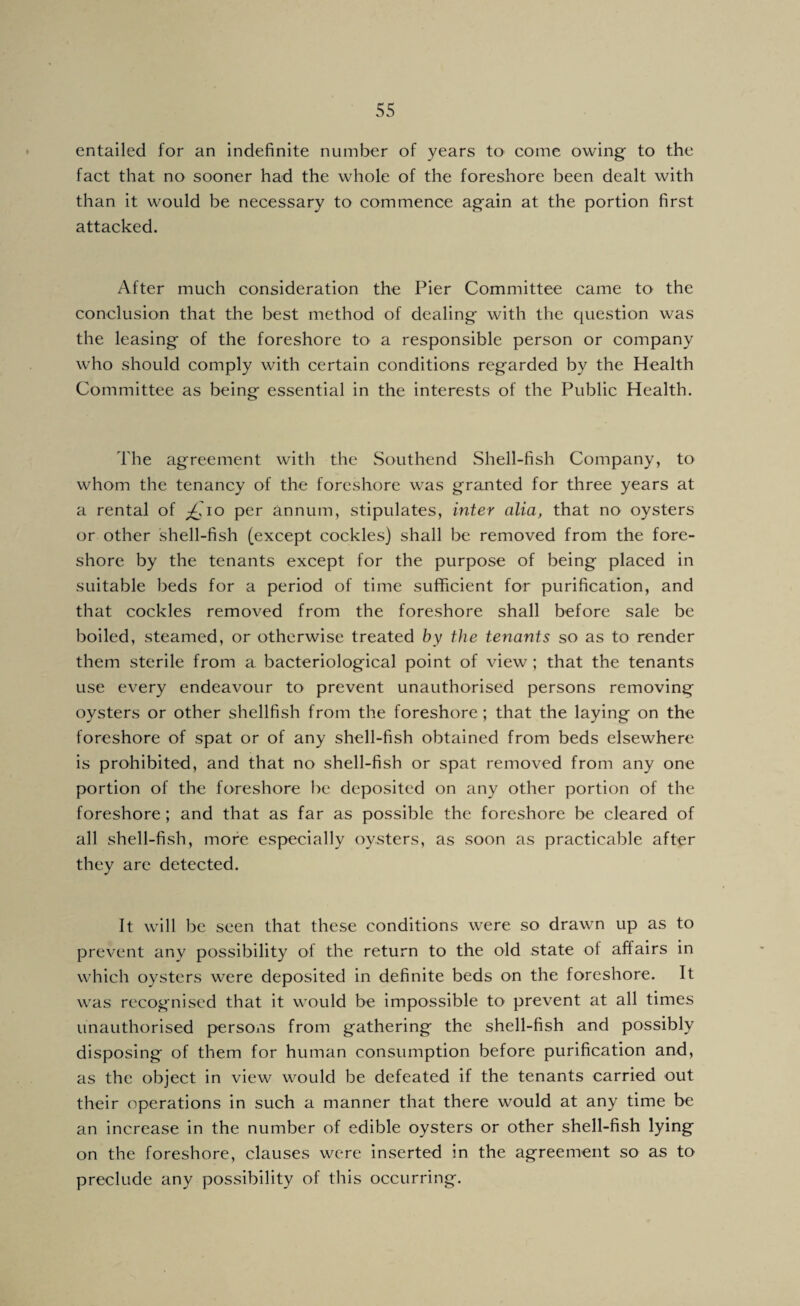 entailed for an indefinite number of years tO’ come owing to the fact that no sooner had the whole of the foreshore been dealt with than it would be necessary to commence again at the portion first attacked. After much consideration the Pier Committee came to the conclusion that the best method of dealing with the question was the leasing of the foreshore to a responsible person or company who should comply with certain conditions regarded by the Health Committee as being essential in the interests of the Public Health. The agreement with the Southend Shell-fish Company, to whom the tenancy of the foreshore was granted for three years at a rental of p£.To per annum, stipulates, inter alia, that no oysters or other shell-fish (except cockles) shall be removed from the fore¬ shore by the tenants except for the purpose of being placed in suitable beds for a period of time sufficient for purification, and that cockles removed from the foreshore shall before sale be boiled, steamed, or otherwise treated by the tenants so as to render them sterile from a bacteriological point of view; that the tenants use every endeavour to prevent unauthorised persons removing oysters or other shellfish from the foreshore; that the laying on the foreshore of spat or of any shell-fish obtained from beds elsewhere is prohibited, and that no shell-fish or spat removed from any one portion of the foreshore be deposited on any other portion of the foreshore; and that as far as possible the foreshore be cleared of all shell-fish, more especially oysters, as soon as practicable after they are detected. It will be seen that these conditions were so drawn up as to prevent any possibility of the return to the old state of affairs in which oysters were deposited in definite beds on the foreshore. It was recognised that it would be impossible to prevent at all times unauthorised persons from gathering the shell-fish and possibly disposing of them for human consumption before purification and, as the object in view would be defeated if the tenants carried out their operations in such a manner that there would at any time be an increase in the number of edible oysters or other shell-fish lying on the foreshore, clauses were inserted in the agreement so as to preclude any possibility of this occurring.