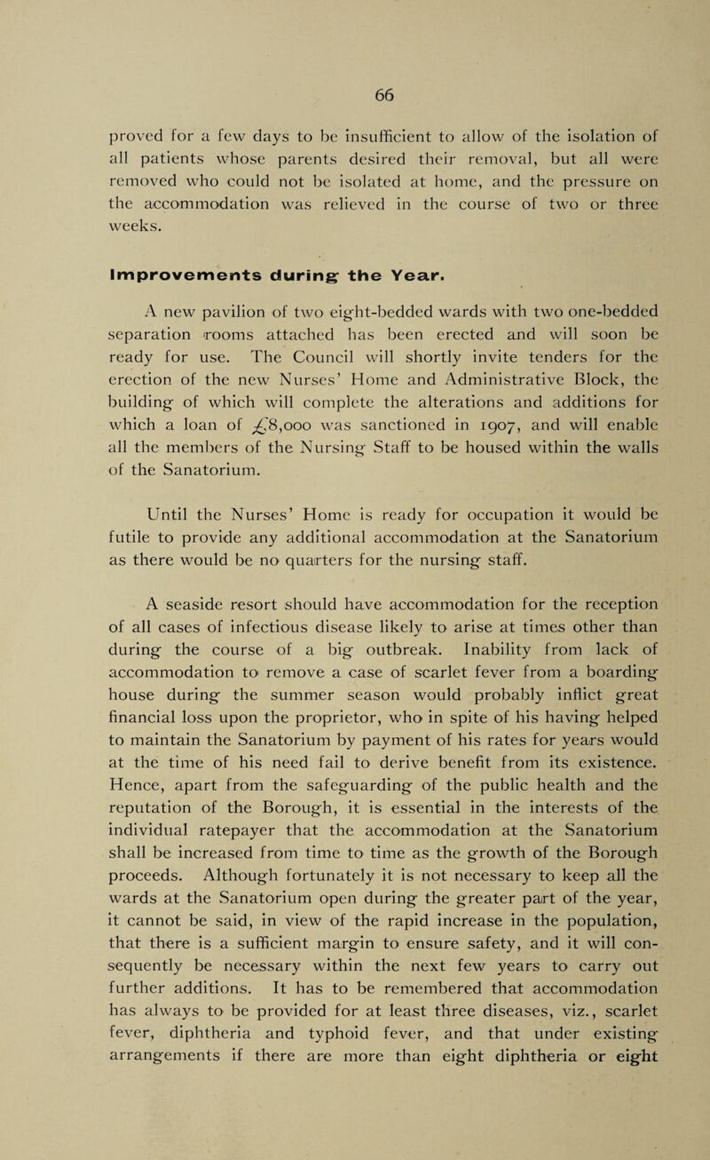 proved for a few days to be Insufficient to allow of the isolation of all patients whose parents desired their removal, but all were removed who could not be isolated at home, and the pressure on the accommodation was relieved in the course of two or three weeks. Improvements during; the Year. A new pavilion of two eight-bedded wards with two one-bedded separation rooms attached has been erected and will soon be ready for use. The Council will shortly invite tenders for the erection of the new Nurses’ Home and Administrative Block, the building of which will complete the alterations and additions for which a loan of ;£'8,ooo was sanctioned in 1907, and will enable all the members of the Nursing Staff to be housed within the walls of the Sanatorium, Until the Nurses’ Home is ready for occupation it would be futile to provide any additional accommodation at the Sanatorium as there would be no quarters for the nursing staff. A seaside resort should have accommodation for the reception of all cases of infectious disease likely to arise at times other than during the course of a big outbreak. Inability from lack of accommodation tO' remove a case of scarlet fever from a boarding house during the summer season would probably inflict great financial loss upon the proprietor, who in spite of his having helped to maintain the Sanatorium by payment of his rates for years would at the time of his need fail to derive benefit from its existence. Hence, apart from the safeguarding of the public health and the reputation of the Borough, it is essential in the interests of the individual ratepayer that the accommodation at the Sanatorium shall be increased from time to time as the growth of the Borough proceeds. Although fortunately it is not necessary to keep all the wards at the Sanatorium open during the greater part of the year, it cannot be said, in view of the rapid increase in the population, that there is a sufficient margin to ensure safety, and it will con¬ sequently be necessary within the next few years to carry out further additions. It has to be remembered that accommodation has always to be provided for at least three diseases, viz., scarlet fever, diphtheria and typhoid fever, and that under existing arrangements If there are more than eight diphtheria or eight