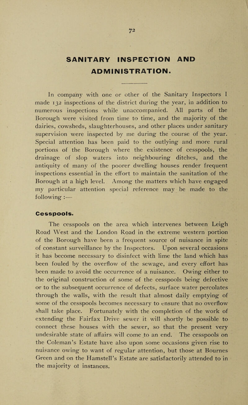 SANITARY INSPECTION AND ADMINISTRATION. In company with one or other of the Sanitary Inspectors I made 132 inspections of the district during- the year, in addition to numerous inspections while unaccompanied. All parts of the Borough were visited from time to time, and the majority of the dairies, cowsheds, slaug-hterhouses, and other places under .sanitary supervision were inspected by me during- the course of the year. Special attention has been paid to the outlying- and more rural portions of the Borough where the existence of cesspools, the drainage of slop waters into neighbouring ditches, and the antiquity of many of the poorer dwelling houses render frequent inspections essential in the effort to maintain the sanitation of the Borough at a high level. Among the matters which have engaged my particular attention special reference may be made to the following :— Cesspools. The cesspools on the area which intervenes between Leigh Road West and the London Road in the extreme western portion of the Borough have been a frequent source of nuisance in spite of constant surveillance by the Inspectors. Upon several occasions it has become necessary to disinfect with lime the land which has been fouled by the overflow of the sewage, and every effort has been made to avoid the occurrence of a nuisance. Owing either to the original construction of some of the cesspools being defective or to the subsequent occurrence of defects, surface water percolates through the walls, with the result that almost daily emptying of some of the cesspools becomes necessary to ensure that no overflow shall take place. Fortunately with the completion of the work of extending the Fairfax Drive sewer it will shortly be possible to connect these houses with the sewer, so that the present very undesirable state of affairs will come to an end. The cesspools on the Coleman’s Estate have also upon some occasions given rise to nuisance owing to want of regular attention, but those at Bournes Green and on the Hamstell’s Estate are satisfactorily attended to in the majority ot instances.