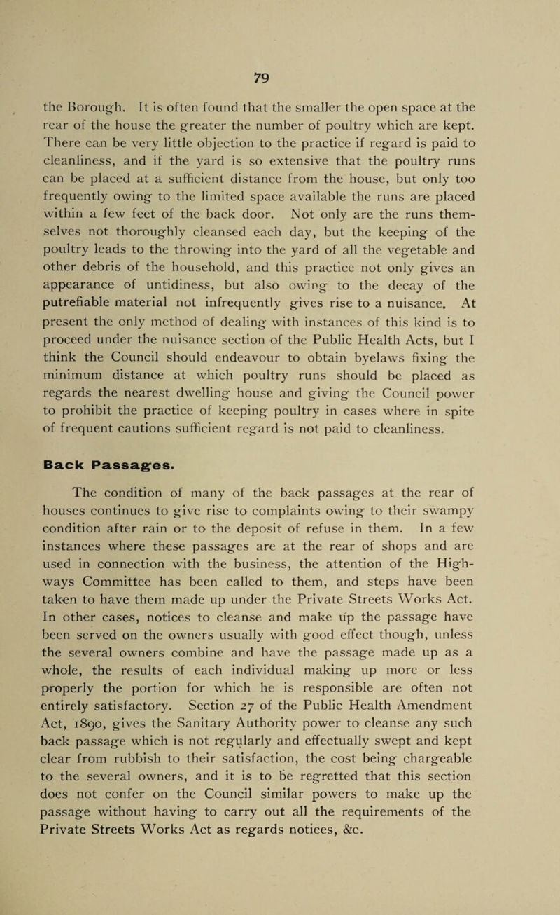 the Borough. It is often found that the smaller the open space at the rear of the house the greater the number of poultry which are kept. There can be very little objection to the practice if regard is paid to cleanliness, and if the yard is so extensive that the poultry runs can be placed at a sufficient distance from the house, but only too frequently owing to the limited space available the runs are placed within a few feet of the back door. Not only are the runs them¬ selves not thoroughly cleansed each day, but the keeping of the poultry leads to the throwing into the yard of all the vegetable and other debris of the household, and this practice not only gives an appearance of untidiness, but also owing to the decay of the putrefiable material not infrequently gives rise to a nuisance. At present the only method of dealing with instances of this kind is to proceed under the nuisance section of the Public Health Acts, but I think the Council should endeavour to obtain byelaws fixing the minimum distance at which poultry runs should be placed as regards the nearest dwelling house and giving the Council power to prohibit the practice of keeping poultry in cases where in spite of frequent cautions sufficient regard is not paid to cleanliness. Back Passag:es. The condition of many of the back passages at the rear of houses continues to give rise to complaints owing to their swampy condition after rain or to the deposit of refuse in them. In a few instances where these passages are at the rear of shops and are used in connection with the business, the attention of the High¬ ways Committee has been called to them, and steps have been taken to have them made up under the Private Streets Works Act. In other cases, notices to cleanse and make up the passage have been served on the owners usually with good effect though, unless the several owners combine and have the passage made up as a whole, the results of each individual making up more or less properly the portion for which he is responsible are often not entirely satisfactory. Section 27 of the Public Health Amendment Act, 1890, gives the Sanitary Authority power to cleanse any such back passage which is not regularly and effectually swept and kept clear from rubbish to their satisfaction, the cost being chargeable to the several owners, and it is to be regretted that this section does not confer on the Council similar powers to make up the passage without having to carry out all the requirements of the Private Streets Works Act as regards notices, &c.