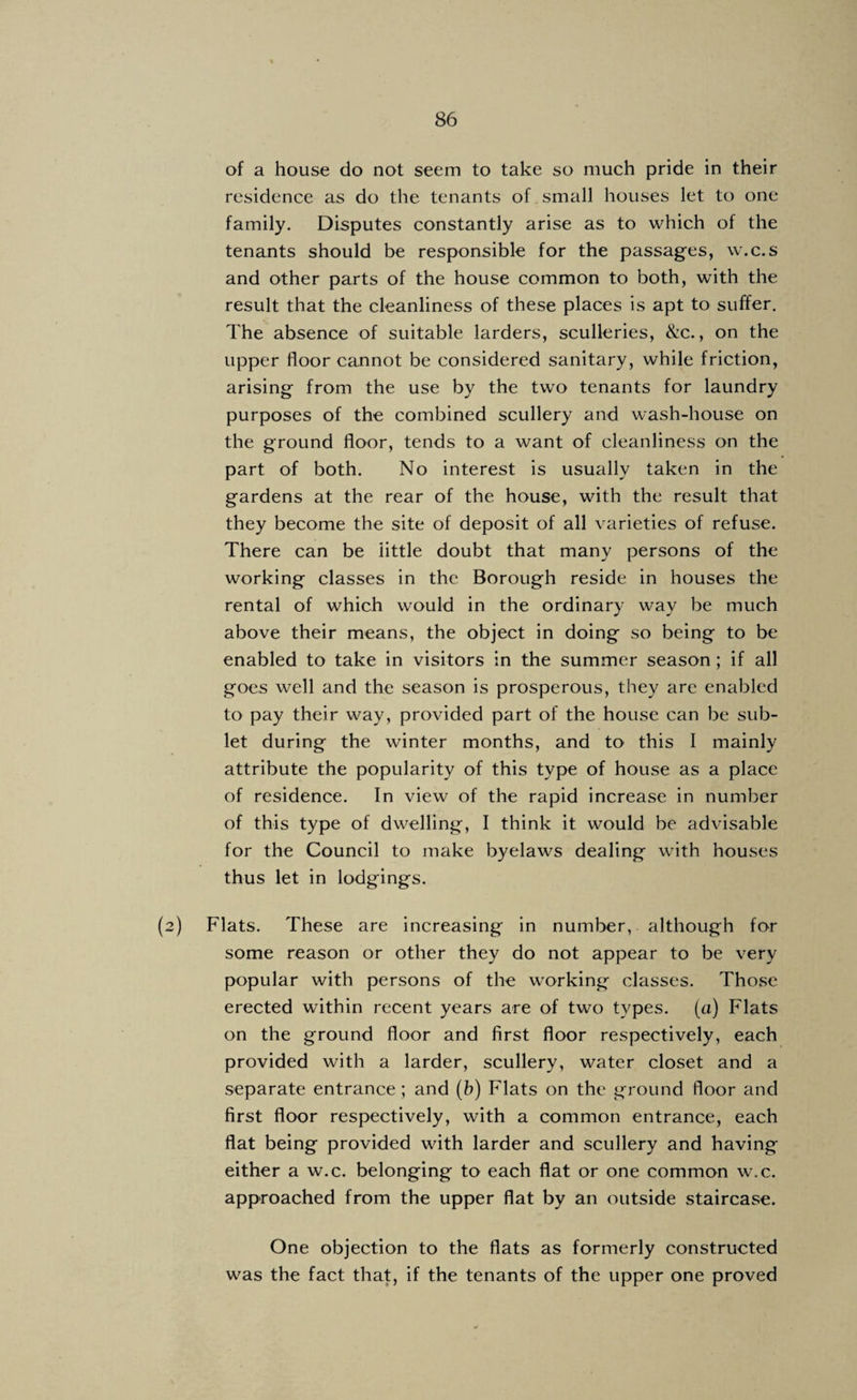 of a house do not seem to take so much pride in their residence as do the tenants of small houses let to one family. Disputes constantly arise as to which of the tenants should be responsible for the passages, w.c.s and other parts of the house common to both, with the result that the cleanliness of these places is apt to suffer. The absence of suitable larders, sculleries, &c., on the upper floor cannot be considered sanitary, while friction, arising from the use by the two tenants for laundry purposes of the combined scullery and wash-house on the ground floor, tends to a want of cleanliness on the part of both. No interest is usually taken in the gardens at the rear of the house, with the result that they become the site of deposit of all varieties of refuse. There can be little doubt that many persons of the working classes in the Borough reside in houses the rental of which would in the ordinary way be much above their means, the object in doing so being to be enabled to take in visitors in the summer season; if all goes well and the season is prosperous, they are enabled to pay their way, provided part of the house can be sub¬ let during the winter months, and to this I mainly attribute the popularity of this type of house as a place of residence. In view of the rapid increase in number of this type of dwelling, I think it would be advisable for the Council to make byelaws dealing with houses thus let in lodgings. (2) Flats. These are increasing in number, although for some reason or other they do not appear to be very popular with persons of the working classes. Those erected within recent years are of two types, (a) Flats on the ground floor and first floor respectively, each provided with a larder, scullery, water closet and a separate entrance ; and (h) Flats on the ground floor and first floor respectively, with a common entrance, each flat being provided with larder and scullery and having either a w.c. belonging to each flat or one common w.c. approached from the upper flat by an outside staircase. One objection to the flats as formerly constructed was the fact that, if the tenants of the upper one proved