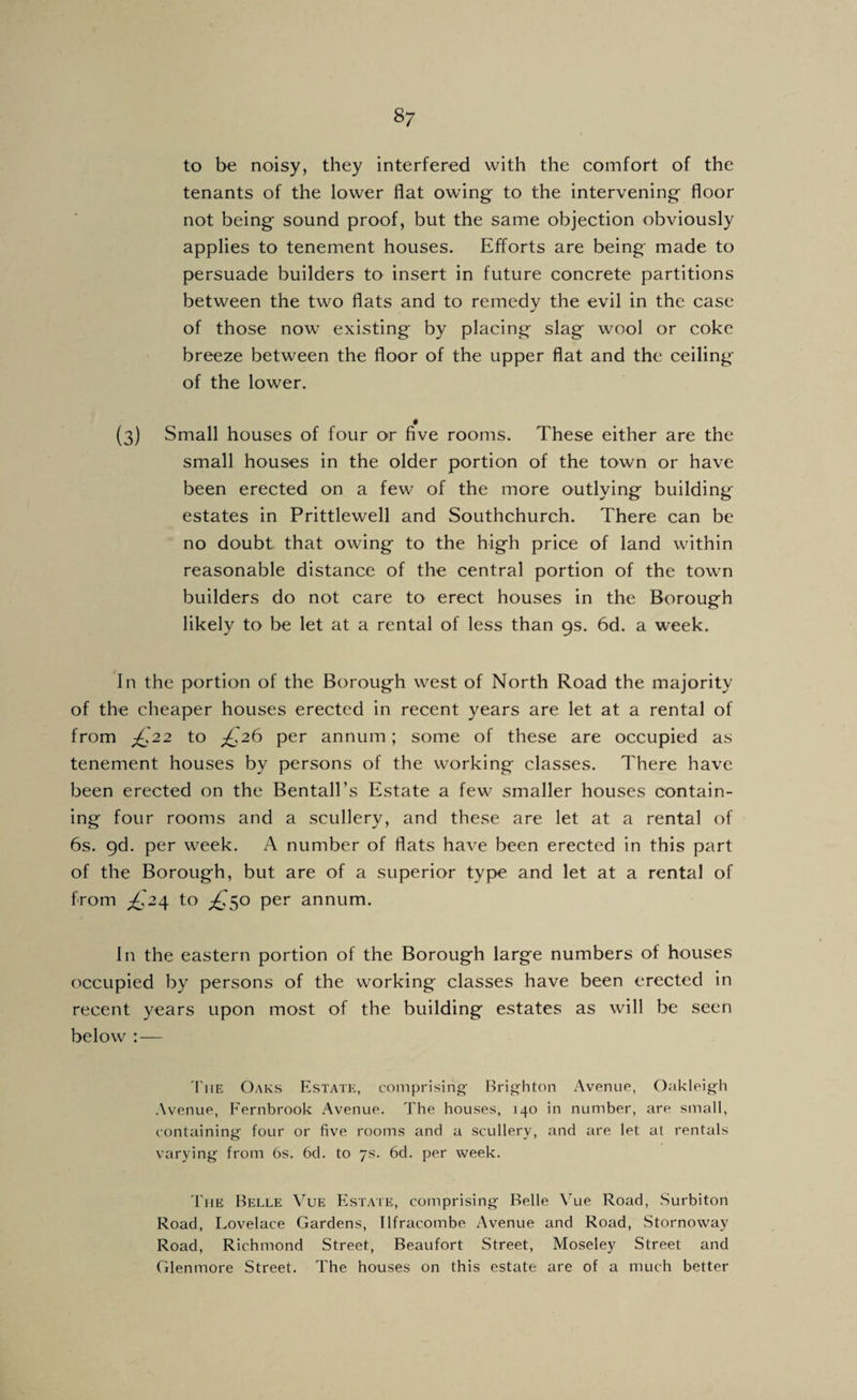 to be noisy, they interfered with the comfort of the tenants of the lower flat owing to the intervening floor not being sound proof, but the same objection obviously applies to tenement houses. Efforts are being made to persuade builders to insert in future concrete partitions between the two flats and to remedy the evil in the case of those now existing by placing slag wool or coke breeze between the floor of the upper flat and the ceiling of the lower. (3) Small houses of four or five rooms. These either are the small houses in the older portion of the town or have been erected on a few of the more outlying building estates in Prittlewell and Southchurch. There can be no doubt that owing to the high price of land within reasonable distance of the central portion of the town builders do not care to erect houses in the Borough likely to be let at a rental of less than 9s. 6d. a week. In the portion of the Borough west of North Road the majority of the cheaper houses erected in recent years are let at a rental of from J:^22 to per annum; some of these are occupied as tenement houses by persons of the working classes. There have been erected on the Bentall’s Estate a few smaller houses contain¬ ing four rooms and a scullery, and these are let at a rental of 6s. gd. per week. A number of flats have been erected in this part of the Borough, but are of a superior type and let at a rental of from to ;^5o per annum. In the eastern portion of the Borough large numbers of houses occupied by persons of the working classes have been erected in recent years upon most of the building estates as will be seen below : — 'I'liE Oaks Estate, comprising- Brighton Avenue, Oakleigh Avenue, Fernbrook Avenue. The houses, 140 in number, are small, containing four or five rooms and a scullery, and are let at rentals varying from bs. 6d. to 7s. 6d. per week. 'I'liE Belle Vue Estate, comprising Belle \^ue Road, Surbiton Road, Lovelace Gardens, Ilfracombe Avenue and Road, Stornoway Road, Richmond Street, Beaufort Street, Moseley Street and Glenmore Street. The houses on this estate are of a much better