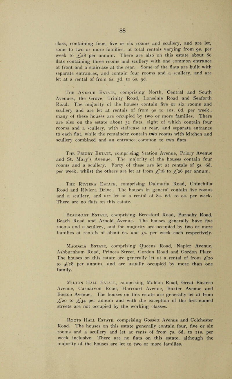 class, containing four, five or six rooms and scullery, and are let, some to two or more families, at total rentals varying from 9s. per week to ;£,28 per annum. There are also on this estate about 80 flats containing three rooms and scullery with one common entrance at front and a staircase at the rear. Some of the flats are built with separate entrances, and contain four rooms and a scullery, and are let at a rental of from 6s. 3d. to 6s. gd. The Avenue Estate, comprising North, Central and South .\venues, the Grove, Trinity Road, Lonsdale Road and Seaforth Road. The majority of the houses contain five or six rooms and scullery and are let at rentals of from 9s to los. 6d. per week ; many of these houses are occupied by two or more families. There are also on the estate about 32 flats, eight of which contain four rooms and a scullery, with staircase at rear, and separate entrance to each flat, while the remainder contain two rooms with kitchen and scullery combined and an entrance common to two flats. The Priory Est.\te, comprising Station Avenue, Priory Avenue and St. Mary’s Avenue. The majority of the houses contain four rooms and a scullery. Forty of these are let at rentals of 5s. 6d. per week, whilst the others are let at from ;£i'i8 to ;^'26 per annum. J'he Riviera Estate, comprising Dalmatia Road, Chinchilla Road and Riviera Drive. The houses in general contain five rooms and a scullery, and are let at a rental of 8s. 6d. to 9s. per week. There are no flats on this estate. Beaumont Estate, comprising Beresford Road, Burnaby Road, Beach Road and Arnold Avenue. I'he houses generally have five rooms and a scullery, and the majority are occupied by two or more families at rentals of about 6s. and 5s. per week each respectively. Magdala Estate, comprising Queens Road, Napier Avenue, .'\shburnham Road, Princes Street, Gordon Road and Gordon Place. The houses on this estate are generally let at a rental of from ;^20 to ;^28 per annum, and are usually occupied by more than one family. Milton Hall Estate, comprising Maldon Road, Great Eastern Avenue, Carnarvon Road, Harcourt .\venue, Baxter Avenue and Boston Avenue. The houses on this estate are generally let at from ;£j2o to ;£,'34 per annum and with the exception of the first-named streets are not occupied by the working classes. Roots Hali. Estate, comprising Gossett .Xvenue and Colchester Road. The houses on this estate generally contain four, five or six rooms and a scullery and let at rents of from 7s. 6d. to iis. per week inclusive. There are no flats on this estate, although the majority of the houses are let to two or more families.